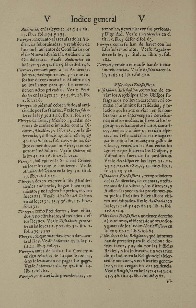 Audiencias enlasleyes 42.43.y 44.-tit. 15.lib.2.f01.194.y 195. Virreyes, enquanto alascaufas delas Au- diencias fubordinadas , y remifsion de los nombramientos de Comiflarius por el de Nueva Efpaña a la Audiencia de Guadalaxara. Veale Audiencias en las leyes 53.y $4-tit.15.lib.2.fo1.196. V drreyes ¡comuniquen a las Audiencias las materias importantes : y en qué ca- fos han de convocar alos Miniftros ; y no los llamen para que los acompa- nenen actos privados. Veale Prefi- dentesenlasleyes 12. y 13. tit. 16.1ib, 2.fo1.216. Virreyes no pidan,ni cobren fiado, ni anti- cipado por fus falarios. V eale Pre/íden- tesenlaley 36.tit:16.1ib. 2. fol. 219. nocer de caufas criminales contra Ot- dores, Alcaldes , y Hifcales , con la di- ferencia, y diftincion,que fe reficresley 44.tit.16.lib.2.fo!. 220. yde los de- litos cometidos por los Virreyesno co- nozcanlosOidores, Veafe Oidores en laley 45. tit.16.1ib.2.fo1.220. Virreyes, hallente enla Sala del Crimen enloscafos que fe contienen. Veafe Alcaldes del Crimenenla ley 30. titul. 17.lib.2.fo1.232. de Virreyes, dexen exercer a lós. Alcaldes: denles audiencia, hagan buen trata- miento, y no fuelten fus prefos, ni vean fuscartas. Veale Alcaldes del Crimen enlasleyes 34. 35.y 36.tit.17. lib.2. fol.232. Virreyes, como Prelidentes , fean vilita- dos, y no eftrañados, nienviados a el- tos Reynos. Veale Vijfitadores genera- lesenlasleyes 13. y 27.tit. 34. lib. 2. fol.295.Y297: | Virreyes, de qué materias deven darcuen- ta al Rey. Veale Informes en la ley 1. tit.14.lib.3.fol.57. Virreyesantes de acabar lus Goviernos envien relacion de lo que fe ordena, onofelesacaven de pagar fus gages. Veale Informes enlaley 32. titul 14. lib. 3.fol. 62. Virreyes, Cn materia de precedencias , Ce» - remonias, y cortelías con fus perfonas, y Dignidad. Veale Precedencias en el tit.15.lib.3. defde elfol. 63. Virreyes,comofe han de haver con los Efpañoles ociolos. Veale Vagabun- dosenla ley 3. titul. 4. libro 7, fol. 284. Virreyes, termino enquefe hande tomar [us relidencias. Veale Refidencias enla ley 1. tit.15.lib.5.fol.180. V ¡fitadores Eclefiafticos. Vifitadores Eclefiafficos,como han de en- viarlos Arccbifpos alos Obifpos fu- fraganeos: nolleven derechos , ni co- midas 2 los Indios: fuscalidades, y re- lacion que han de envíar : en funom- bramiento nointervengan in:erceÍsio- nes, ni otros medios: no llevena los le- gos aprovechamientos ilicitos, camarl- co,comidas , ni dinero : no den elpe- ras alos Teftamentarios: no le haga re- partimiento a los Indiospara gaftos de vilitas, y remedicn las Audiencias los agravios que hizieren los Obifpos, y Vifitadores fuera de fu jurifdicion. Veafe Arcobifpos en las leyes 21. 22. 23.24.25.26.28.29.y 31.tit.7.lib.1. fol.34.35.y 36. Vifitadores Eclefíafficos y reconocimiento de las Audiencias, de cuentas, y tefta- mentos de [us vilitas: y los Virreyes , y Audiencias puedan dar provifiones,pa- raquelos Prelados Ecleliafticos vifis ten fus Obifpados. Veale Audiencias en las leyes 146.y 147.tit.15.lib. 2. fol. 208. 209. Vifitadores Ecleffafticos,no tienen derecho . alos teloros, níbienesde adoratoriosy - y guacas de los Indios. VealeTe/oros en laley 5.tit.12.1ib.8.fol.64. | Vifitadores de las Religiones, qué informes han de preceder para fu eleccion: de- feles favor , y ayuda por las lufticias Reales , ylosinftruyan, fin vexacion delos Indios:en la ReligiondelaMer- ced [e nombren, y no Vicarios genera- les: y nofe vengan fin dar relidencia. Veafe Religiofos enlas leyes 42.43.44. 45-y 46. tit.14.lib.1.fo1.66.y67. Vi-