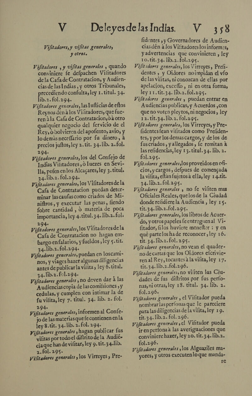 Vifitadores, y vifitas generales, y otros. Vifitadores , y vifitas generales , quando conviniere fe defpachen Vilitadores dela Cafa de Contratacion, y Audien- cias de las Indias, y otros Tribunales, precediendo confulta, ley 1.titul. 34. lib.2.fol.294. Vifitadores generales, las Tnfticias de eftos Reynos dén alos Vifitadores, que fue- ren 11a Cala de Contratacion,0 4 otro qualquier negocio del fervicio de el Rey, o bolvieren del apofento, avio, y lo demás neceflario por Íu dinero, a precios jultos, ley 2. tit. 34.lib. 2. fol. 294. Vifitadores generales, los del Gonfejo de Indias Vi/itadores , 0 luezes en Sevi- lla, pofen enlos Alcagares, ley 3. titul. 34.lib.2.fol.294. Vifitadores generales, lOs Vilitadores de la Cafa de Contratacion puedan deter- minar las caufascomo criados de Mi- niftros, y executar las penas, fiendo fobre cantidad , O materia de poca importancia, ley 4.titul. 34. lib.2. fol. 294. , Vifitadores generales, los Vilitadoresde la Cafa de Contratacion no hagan em- bargo enfalarios, y fueldos , ley $.tit. 34.lib.2.fol.294. ; Vifitadores generales, puedan en loscami- nos, y viages hazer algunas diligencias antes de publicarla vilita, ley 6.titul. 34.lib.2.f01.294- d Vifitadores generales y no deven dar a las Audienciascopia de lascomilsiones , y cedulas, y cumplen con intimar la de fu vilita, ley 7. titul. 34. lib. 2. fol. 294» : Vifitadores generales, informen al Confe- jo de las materiasque le contienen enla ley 8.tit. 34-lib. 2.fol.294- Vifitadores generales y hagan publicar lus vilitas por todo el diftrito de la Audié» ciaque han de vilitar, ley 9. tit. 34.lib. 2.fol.295- Vilitadores generales y los Virreyes , Pre- 358 fidentes , y Governadores de Audien- ciasdén alos Vifitadoreslosinform:s, y advertencias que convinieren , ley 10.tit.34. lib.2.fol.295. Vijitadores generales, los Virreyes , Prefi- dentes , y Oidores noimpidan el vío de las vifitas, ni conozcan de ellas por apelacion, exceflo , ni en otra forma, ley 11.tit.34. lib.2.fol.295. Vifitadores generales y puedan entrar en Audiencias publicas, y Acuerdos ,con que no voten pleytos, ni negocios , ley 12.tit.34.lib.2. fol.295. Vifitadores generales, los Virreyes, y Pre- lidentesfean viíitados como Prefiden- tes, y por los demascargos, y delos de fuscriados , y allegados , le remitan a las relidencias, ley 13. titul.34. lib. 2. fol.295. Vifitadores generaleslos proveidosen ofi- cios, y cargos , delpues de comengada la viíita, eftan fujetos a ella, ley 14.tit. 34.lib.2.fol.295. Vifitadores generales y no fe viliten mas Oficiales Reales, quelosde la Ciudad donde relidierela Audiencia , ley 15. tit.34.1ib.2.fo1.295. Vifitadores generales, los libros de Acuer- do, yotros papeles leentreguenal Vi- fitador, filos huviere menelter : y en qué partelos ha de reconocer, ley 16. tit. 34.1ib.2.fol.295. Vifitadores generales, no vean el quader- no de cartas que los Oidores efcrivie- ren al Rey, tocantes á la vifita, ley 17. tit.34.lib.2.fol.296. Vifitadores generales, no viíiten las Ciu- dades de fus diftritos por fus perfo- nas, ni otras, ley 18. titul. 34. lib. 2. fol.296. Vifitadores generales y el Vilitador pueda nombrarlasperfonasque le pareciere para las diligencias de la vifita, ley 19. tit.34.1ib.2. fol. 296. Vifitadores generales ,el Vifitador pueda irenperfonaa las averiguaciones que conviniere hazer, ley 20. tit.34.lib.2. fol.296. | Vifitadores generales ,los Alguaziles ma- yores, y otros executenlo que manda- re