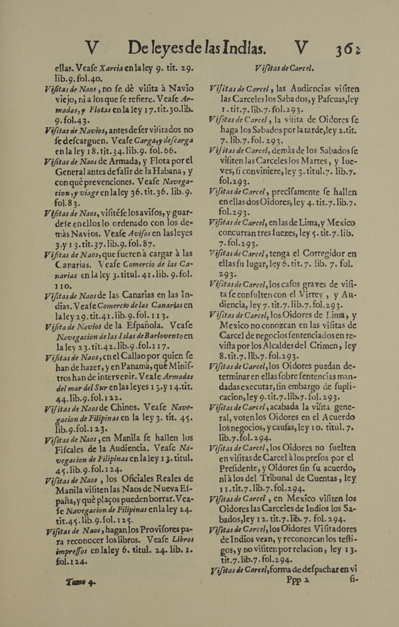 ellas. Veafe Xarcia enlaley 9. tit. 29. lib.9. fol.40. Vifitas de Naos , no fe de vilita a Navio viejo, nia los que fe refiere. Veafe Ar- madas, y Flotas enla ley 17.tit.30.lib. 9.fol.43. Vi/itas de Navios, antesdefer vifitados no le defcarguen. Veafe Cargayy de/carga enla ley 18.tjt.34.1ib.9. fol.66. Vifitas de Naos de Armada, y Flota porel General antes deJalir de la Habana, y con qué prevenciones. Veale Navega- cior,y viage enlaley 36.tit.36. lib. 9. fo1.83. Vifitas de Naos, vilivéfelosavifos, y guar- dele enelloslo ordenado con los de- más Navios. Veale 4vi/os en lasleyes 3.y 13.tit.37.lib.9. fol. 87. Vifitas de Naosy que fuerena cargar a las Canarias. Veale Comercio de las Ca- narias cn la ley 3.titul. 41.1ib. 9.fol. 110, Vifitas de Naosde las Canarias en las 1n- dias. Veafle Comercio delas Canarias en laley 29.tit.41.lib.9.fol. 113. V ifita de Navios de la Efpanola. Veafe Navegacion delas Islas deBarloventoen laley 23.tit.42.1ib.9 .£ol.117. Vifitas de Naos,enel Callao por quien fe han de hazer, y en Panama, que Minif- tros han de intervevir. Veale Armadas del mar del Sur enlas leyes 1 5.y 14.tit. 44.11b.9.fo1.122. Vi/itas de Naosde Chinos. Veale Nave- gacion de Filipinas €n la ley 3. tit. 45. lib.9.fol.123. Vifitas de Naos yen Manila le hallen los Fifcales de la Audiencia. Veale Na- vegacion de Filipinas enla ley 13. títul. 45.lib.9.fol.124. Vifitas de Naos y los Oficiales Reales de Manila vilitenlas Naos de Nueva El- paña, y qué plagos pueden borrar. Vea- fe Navegacion de Filipinas enlaley 24. tit.45.lib.9.fol.125. Vifitas de Naos y haganlos Provifores pa- ra reconocer loslibros. Veafe Libros impre/fJos enlaley 6. titul. 24. lib. 1. fol.124. Tao q. V V ifitas de Carcel. 36: Vifitas de Carcel y las Audiencias viliten las Carceleslos Saba dos, y Pafcuas, ley 1.t11.7.1ib.7.fol.293. Vifítas de Carcel, la viíita de Oidores le haga los Sabados por latarde, ley 2.tit. 7. lib.7.fol. 293. Vifitas de Carcel, demás de los Sabados le viliten las Carceleslos Martes, y lue- ves, (¡ conviniere, ley 3.titul.7. lib.7. fol.293. Vifitas de Carcel , precifamente fe hallen enellasdosOidores; ley 4.tit.7.lib.7. fol.293. Vifitas de Carcel, enlas de Lima, y Mexico concurran tres luezes, ley 5. tit.7.lib. 7.fol.293. Vifitasde Carcel, tenga el Corregidor en ellasfu lugar, ley 6.tit.7. lib. 7. fol. 203; Vifitasde Carcel, los cafos graves de vili- ta fe confulten con el Virrey , y An- diencia, ley 7. tit.7.lib.7.fol.293. V ifitas de Carcel, los Oidores de Lima, y Mexico no conozcan en las vilitas de Carcel de negocios fentenciadosen re- vifta por los Alcaldesdel Crimen, ley 8.tit.7.11b.7.fol.293. Vifitas de Carcel,los Oidores puedan de- terminar en ellas fobre fentencias man- dadasexecutar, fin embargo de fupli- cacion,ley 9.tit.7.lib.7.fo]. 293. Vifitas de Carcel acabada la viíita gene- ral, votenlos Oídores en el Acuerdo losnegocios, y cauías, ley 10. titul. 7. lib.7.fol.294. Vifitas de Carcel ,los Oidores no fuelten en vilitasde Carcel alos prefos por el Prefidente, y Oldores fin fu acuerdo, nialos del Tribunal de Cuentas , ley 1 1.tit.7.lib.7.fol.294. Vifitas de Carcel y en Mexico vifiten los Oidores las Carceles de Indios los Sa- bados,ley 12. tit.7.lib. 7. fol. 294. Vifisas de Carcel, los Oidares Vifitadores delndios vean, y reconozcan los tefti- gos, y no vifitenpor relacion, ley 13» tit.7.lib.7.fol.294. ViJitas de Carcel,forma de def pachar en vi Ppp 2 (i-