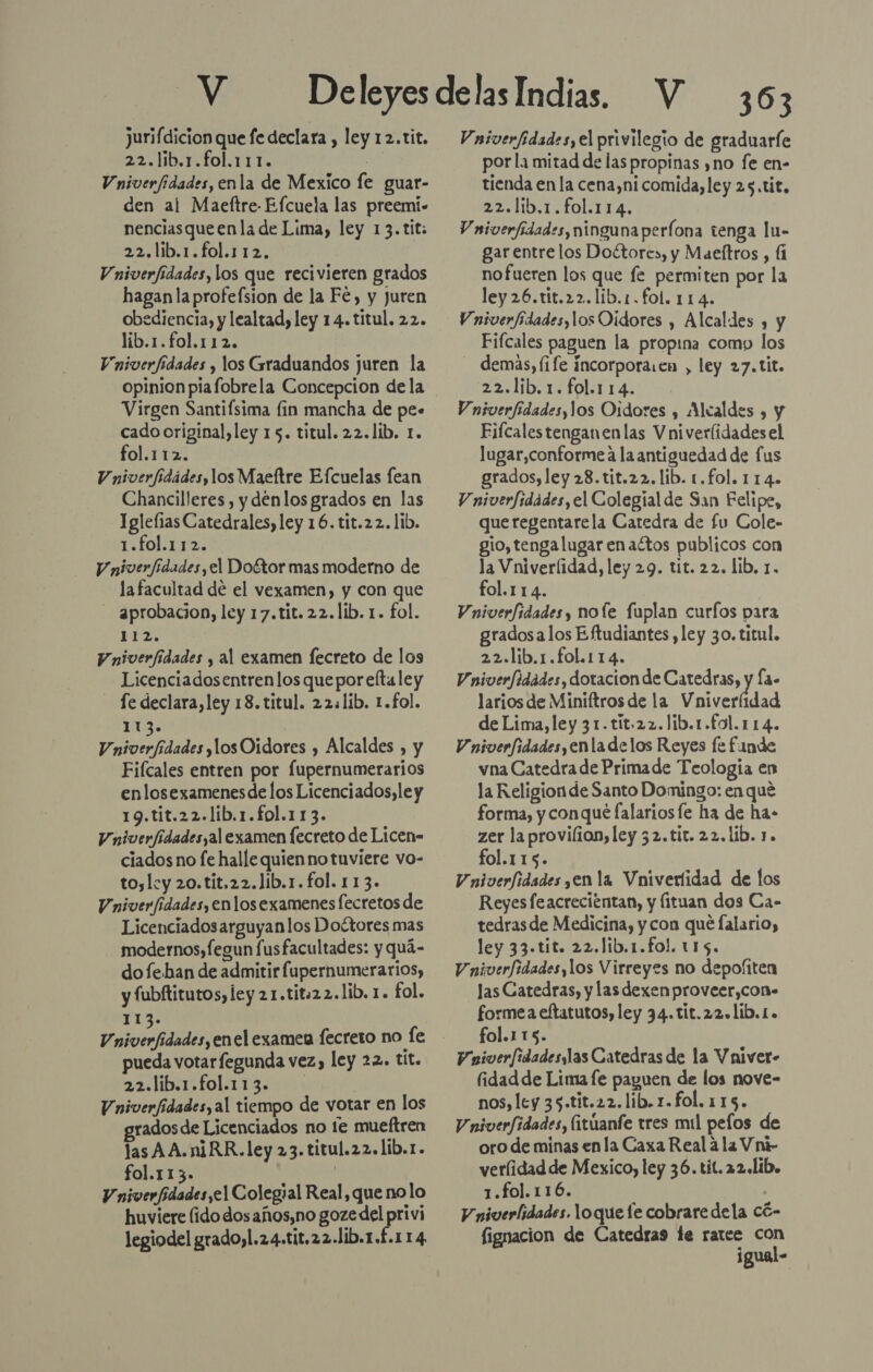 jurifdicion que fe declara , ley 12.tit. 22.lib.1.fol.111. | Vniverfidades, enla de Mexico fe guar- den al Maeftre- Efcuela las preemi- nenciasqueenla de Lima, ley 13.tit: 22.lib.1.fol.112,. Vniverfidades, los que recivieren grados hagan la profefsion de la Fé, y juren obediencia, y lealtad, ley 14. titul. 22. lib.1.fol.112. Vniverfidades y los Graduandos juren la opinion piafobrela Concepcion de la Virgen Santifsima lin mancha de pe. cado original, ley 15. titul. 22.1íb. 1. fol.112. Vniverfidádes, los Maeltre Efcuelas fean Chancilleres , y denlos grados en las Iglefias Catedrales, ley 16. tit.22. lib. 1.fol.112. V niverfidades, el Doftor mas moderno de lafacultad de el vexamen, y con que aprobacion, ley 17.tit.22.lib. 1. fol. Lu Vniverfidades y al examen fecreto de los Licenciadosentren los que por efta ley - Se declara, ley 18. titul. 22.lib. 1.fol. 113. Vniverfídades ,losOidores , Alcaldes , y Fiícales entren por fupernumerarios enlosexamenesde los Licenciados, le y 19.tit.22.lib.1.fol.113. Vniverfidadesyal examen lecreto de Licen- ciados no fe halle quien no tuviere vo- to,lcy 20.tit.22.Jíb.1. fol. 113. Vniver/idades, enlos examenes fecretos de Licenciadosarguyanlos Doétores mas modernos,fegun fusfacultades: y quá- dofehan de admitir fupernumerarios, y fubftitutos, ley 21.tit:22.lib. 1. fol. 1 Vniverfidades,enel examen fecreto no fe pueda votar fegunda vez) ley 22. tit. 22.lib.1.fol.113. - : | Vniverfídades, al tiempo de votar en los rados de Licenciados no 1e mueftren las AA.niRR.ley 23. titul.22.lib.1. fol.113. | V niverfidades,el Colegial Real, que nolo huviere (ido dosaños,no goze eS legiodel grado, l.24.tit,22.11b.1.£.114 303 Vniverfidades, el privilegio de graduarfe por l1 mitad de las propinas ,no fe en- tienda en la cena,ni comida, ley 25.tit. 22.lib.1.fol.114. V niverfidades,ningunaperíona tenga lu- gar entre los Doétore», y Maeftros , fi nofueren los que fe permiten por la ley 26.tit.22.lib.1.fol. 114. Vniverfidades,los Oidores , Alcaldes , y Fifcales paguen la propina como los demas, life Íncorpora.en , ley 27.tit. 22.lib.1.fol.1 14. Vniverfidades,los Oidores , Alcaldes , y Eifcalestenganenlas Vniveríidades el lugar,conforme a la antiguedad de fus grados, ley 28.tit.22. lib. 1.fol. 114. V niverfidades, el Colegial de San Felipe, queregentarela Catedra de fu Cole- gio, tenga lugar enaétos publicos con la Vniverlidad, ley 29. tit. 22. lib. 1. fol.114. Vniverfidades, nole fuplan curfos para gradosalos Eftudiantes ,ley 30.titul. 22.lib.1.fol.114. Vniverfidades, dotacion de Catedras, y Ía- larios de Miniftros de la Vniverlidad de Lima, ley 31.tit.22.Jlib.1.f0l.114. Vniverfidades,enla delos Reyes fe funde vna Catedra de Primade Teología en la Religion de Santo Domingo: en qué forma, y conque falariosfe ha de ha- zer la provilion, ley 32.tit. 22. lib. 1. fol.115. Vniverfidades yen la Vniverlidad de los Reyesfeacrecientan, y fituan dos Ca- tedrasde Medicina, y con que falario, ley 33.tit. 22.lib.1.fol. 115. Vniverfidades,los Virreyes no depofiten Jas Catedras, y las dexenproveer,con. formea eftatutos, ley 34.tit.22.1ib.1. fol.115. Vniverfidadesylas Catedras de la Vniver- fidad de Lima fe paguen de los nove- nos, ley 35.tit.22.lib.x.fol. 115. Vniverfidades, (itúanfe tres mil pefos de oro de minas en la Caxa Real a la Vni- verlidad de Mexico, ley 36.tit. 22.lib. 1.fo].116. . V niverlidades. loque fe cobraredela có- fignacion de Catedras te ratee con igual-