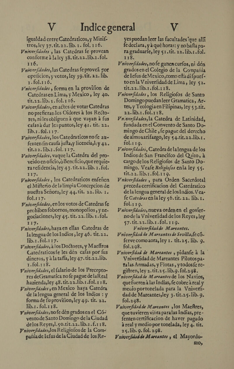 y ¡igualdad entre Catedraticos, y Minif- tros, ley 37.tit.22. lib. 1. fol. 116. Vniverfidades y las Catedras le provean conforme á la ley 38. tir.22.lib.1.fol. 116. Vniverfdades,las Catedras feproveá sor opcficion, y votos, ley 39.tit. 22. lib, 1-fol.116. | Vniverfidades y forma en la provilion de Catedrasen Limay, y Mexico , ley 40. tit.22.lib. 1.fol.1 16. Vniverfidades, en aCtos de votar Catedras no prefieranlos Oidores a los Reéto- res, nilesobliguen a que vayan a fus cafasa dar lospuntos,ley 41. tit. 22. lib.1.fol.117. Vniverfidades, los Catedraticos no fe au- fenten lin caufa jufta, y licencia, ley 42. tit.22.lib.1.fo1.117. Vniverfidades, vaque la Catedra del pro- veido en oficio,oBencficio,que requie- rarelidencia, ley 43.tit.22.lib. 1. fol. 117: V niverfidades , los Catedraticos enfeñen el Mifterio de la limpia Concepcion de nueftra Señora, ley 44.tit. 22.lib. 1. fol.117. Vniverfidades, enlos votos de Catedras fe rohiben fobornos; monopolios, y ne- gociaciones, ley 45. tit.22.lib. 1. fol. 117. | iicrdades haya en ellas Catedras de Ja lengua de los Indios ,ley 46. tit.22. lib.1.fol.117. | Kid Vniverfidades, 3 los Doltores, y Maeftros Gatedraticosfe les dén cafas por lus dineros, y 2 la tafía, ley 47.tit.22.lib. 1.fol.118. Vniverfidades, el lalario de los Precepto- res deGramatica no fe pague de laR eal hazienda,ley 48.tit.22.lib.1.fol.118, V niverfidades ,en Mexico haya Catedra de lalengua general de los Indios : y forma de fuprovilion,ley 49. tit. 22. lib.1. fol.118. V niverfídades, nofe dén gradosen el Có- vento de Santo Domingo de la Ciudad delos Reyes,l.50.tit.22.lib.1.f.118. Y niverfidadesylos Religiofos de la Com- pañia de lefus dela Ciudad de los Re- V yes puedan leer las facultades 'que alli le declara, y a qué horas: y no baíta pa- ra graduarfe, ley 51.tit. 22.lib.1.fol. 118. Vniverfidades, nofe ganen curfos, ni dén gradosen el Colegio de la Compañia de lefus de Mexico,como efta difpuel- toenla Vniverlidad de Lima, ley 52. tit.22.lib.1.fol.118.. | Vniveridades , los Religiofos de Santo Domingo puedanleer Gramatica, Ar- tes, y Teología en Filipinas, ley $ 3.tit. 22.lib.1.fol.118. Vniverfidadesyla Catedra de Latinidad, fundada en el Convento de Santo Do- mingo de Chile ,fe pague del derecho de almoxarifazgo, ley 34.tit.22.lib.1. fol.119.. | Vniverfidades, Catedra de lalengua de los Indios de San Francifco del Quito, a cargodelos Religiofos de Santo Do- mingo. Veafe Religiofos enla ley $5. tit.22.lib.1.fol.119. Vndverfidades , para Orden Sacerdotal preceda certificacion del Catedratico dela lengua general de los Indios. Vea- le Catedrasenlaley 56.tit.22, lib. 1. fol.119. ) V niverfidades, queva ordenen el govier- - nodela Vniverlidad de los Reyes, ley -57.tit.22.lib.1.fol.119. Vniverfidadde Mareantes. Vniverfidad de Mareantes de Sevilla,Íe có. fervecomoaora, ley 1. tít.25. lib. 9. fol.298. Vniverfidad de Marcantes y pidanfe a la Vniverlidad de Mareantes Pilotos pa- talas Armadas, y Flotas , ytodosfe re- giftren, ley 2.tit.25.1lib.9.101.298. Vniverfidad de Mareantes de los Navios, que fueren a las Indias, fe cobre a real y medio portonelada para la Vniver(i- dad de Mareantes,ley 3. tit.25.1ib. 9. fol.298. V niverfidad de Mareantes ¿los Maeltres, que tuvieren viísta paralas Indias, pre - fenten certificacion de haver pagado á real y medio por tonelada, ley 4. tit. 25.lib.9.fol. 298. Vniverfidadde Marcantes , el Mayordo- mo,