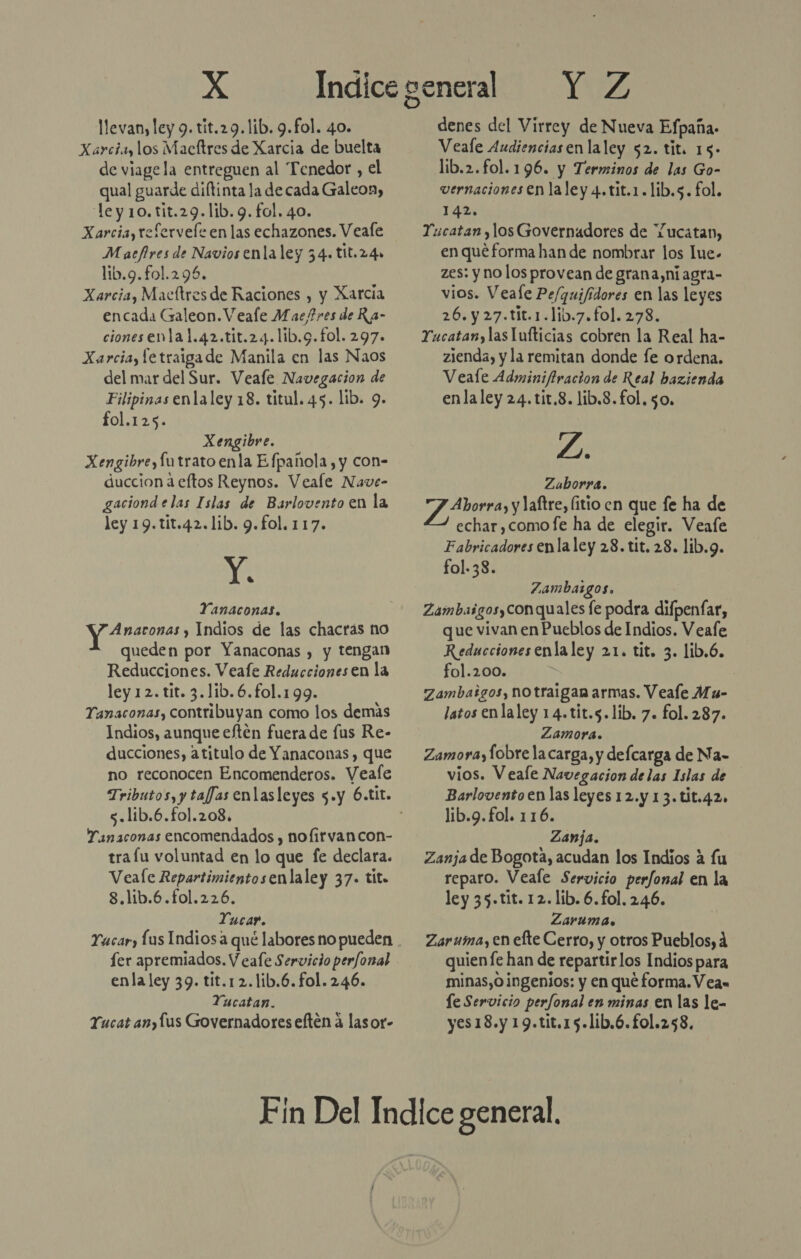 llevan, ley 9. tit.29. lib. 9.fol. 40. Xarcia, los Macftres de Xarcia de buelta de viage la entreguen al Tenedor , el qual guarde diftinta la de cada Galeon, le y 10. tit.29.lib. 9. fol. 40. Xarcia, refervele en las echazones. Veafe Macfires de Navios enla ley 34. t1t.24» lib.9.fol.295. Xarcia, Maeltresde Raciones , y Xarcia encada Galeon. Veale Maefres de Ra- ciones enla 1.42.tit.24.lib.9.fol. 297. Xarciay letraigade Manila en las Naos del mar del Sur. Veale Navegacion de Filipinas enla ley 18. titul. 45. lib. 9. fol.125. Xengibre. Xengibre,futrato enla Efpanola, y con- duccion a eftos Reynos. Veale Nave- gaciond elas Islas de Barlovento en la ley 19.tit.42.1ib. 9.fol. 117. NA Yanaconas. Anaronas y Indios de las chacrás no - queden por Yanaconas , y tengan Reducciones. Veafe Reducciones en la ley 12. tit. 3.1ib.6.fol.199. Tanaconas, contribuyan como los demás Indios, aunque eftén fuera de [us Re- ducciones, atitulo de Yanaconas, que no reconocen Encomenderos. Veafe s.lib.6.fo1.208. Yanaconas encomendados , nofirvancon- trafu voluntad en lo que fe declara. Veale Repartimientosenlaley 37. tit. 8.1ib.6.fol.226. Tucar. Tacar, las Indios a qué labores no pueden fer apremiados. V eafe Servicio perfonal enla ley 39. tit.12.lib.6. fol. 246. Yucatan. Tucat an,lus Governadores eften a lasor- Y Z denes del Virrey de Nueva Efpaña- Veale Audienciasen laley $2. tit. 15- lib.2.fo1.196. y Terminos de las Go- vernaciones en laley 4.tit.1.lib.s. fol. 142. T:icatan los Governadores de Yucatan, en quéforma han de nombrar los lue- zes: y no los provean de grana,niagra- vios. Veale Pe/quifidores en las leyes 26. y 27.t1t.1.lib.7.fol. 278. Yucatan, las lufticias cobren la Real ha- zienda, y la remitan donde fe ordena. Veale Adminifiracion de Real hazienda enla ley 24. tit.8. lib.8.fol. 50, L. Zaborra. Y Aorra, y laftre, litio en que fe ha de echar ,comofe ha de elegir. Veafe Fabricadores enla ley 28. tit. 28. lib.9. fol. 38. Zambazgos. Zambaigos,yconquales fe podra difpenfar, que vivan enPucblos de Indios. Veafe Reducciones enlaley 21. tit. 3. lib.6. fol.200. | Zambaigos, no traigan armas. Veale Mu- latos enlaley 14.tit.5.lib. 7. fol. 287. Zamora. Zamoraylobre lacarga, y defcarga de Na- vios. Veale Navegacion delas Islas de Barlovento en las leyes 12.y 13. tit.42. lib.9.fol. 116. Zanja. Zanja de Bogota, acudan los Indios a fu reparo. Veale Servicio perfonal en la ley 35.tit. 12. lib. 6.fol. 2.46. Zaruma. Zaruma, en efte Cerro, y otros Pueblos, quien fe han de repartirlos Indios para minas,0 ingenios: y en qué forma. V ea» le Servicio perfonal en minas en las le- yes18.y 19.tit.15.lib.6.fol.258.