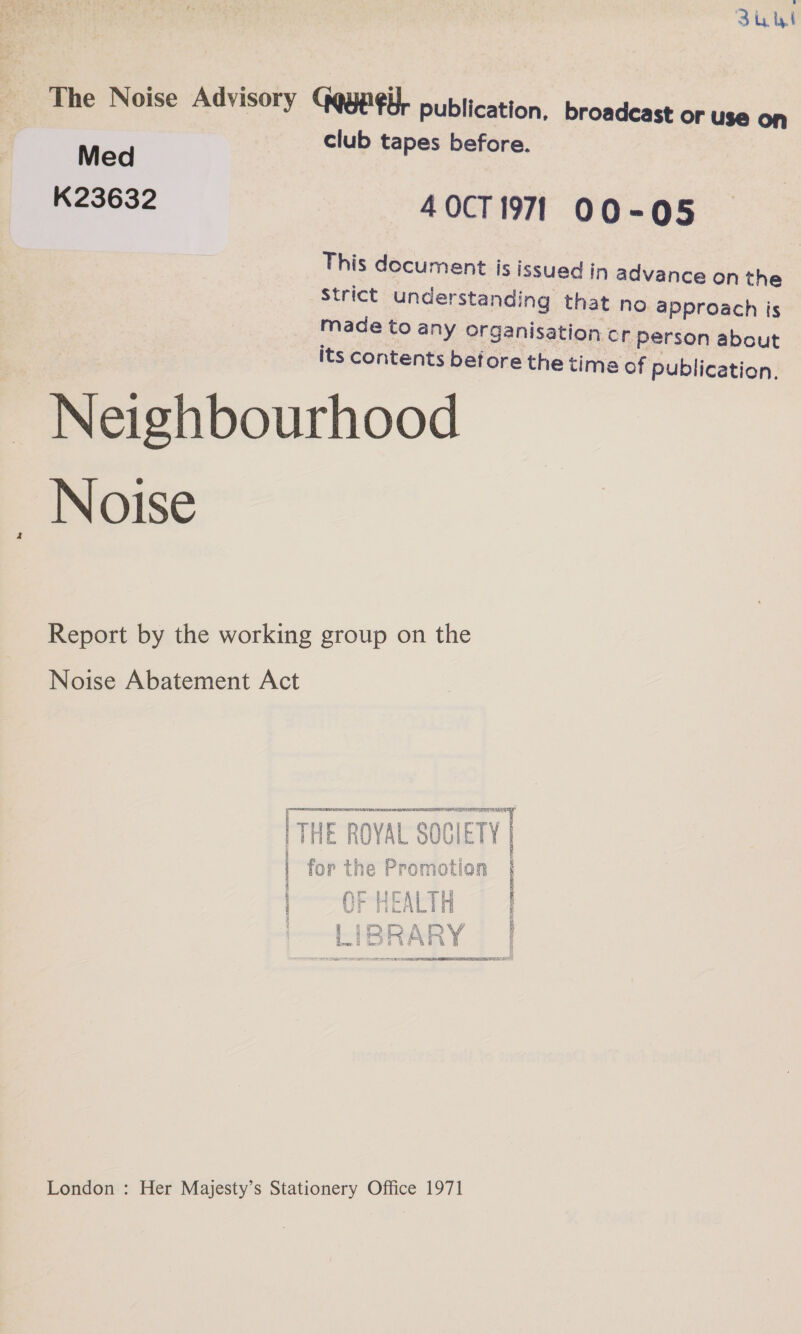 Zu ul The Noise Advisory Gqype¢i}. publication, broadcast or use on rp club tapes before. K23632 40CT 1971 00-95 This document is issued in advance on the Strict understanding that no approach is made to any organisation cr Person about Its contents betore the time of publication. ~ Neighbourhood _ Noise Report by the working group on the Noise Abatement Act aeindeeeais LAIST ED SCALA WATE RES PLE I APOE RI BSA a THE ROYAL SOCIETY THE ROYAL SOGIE HT k i £ on y thn DD an aoa la ' Tor the rromocion § % : ‘ ;  ws = y PE NE HEALTH Vi pL i ry +; FVM A DV if tet hy hb? ¥ 5 exw G a? Bee GB SR i eS STE ET A MS men 3 London : Her Majesty’s Stationery Office 1971