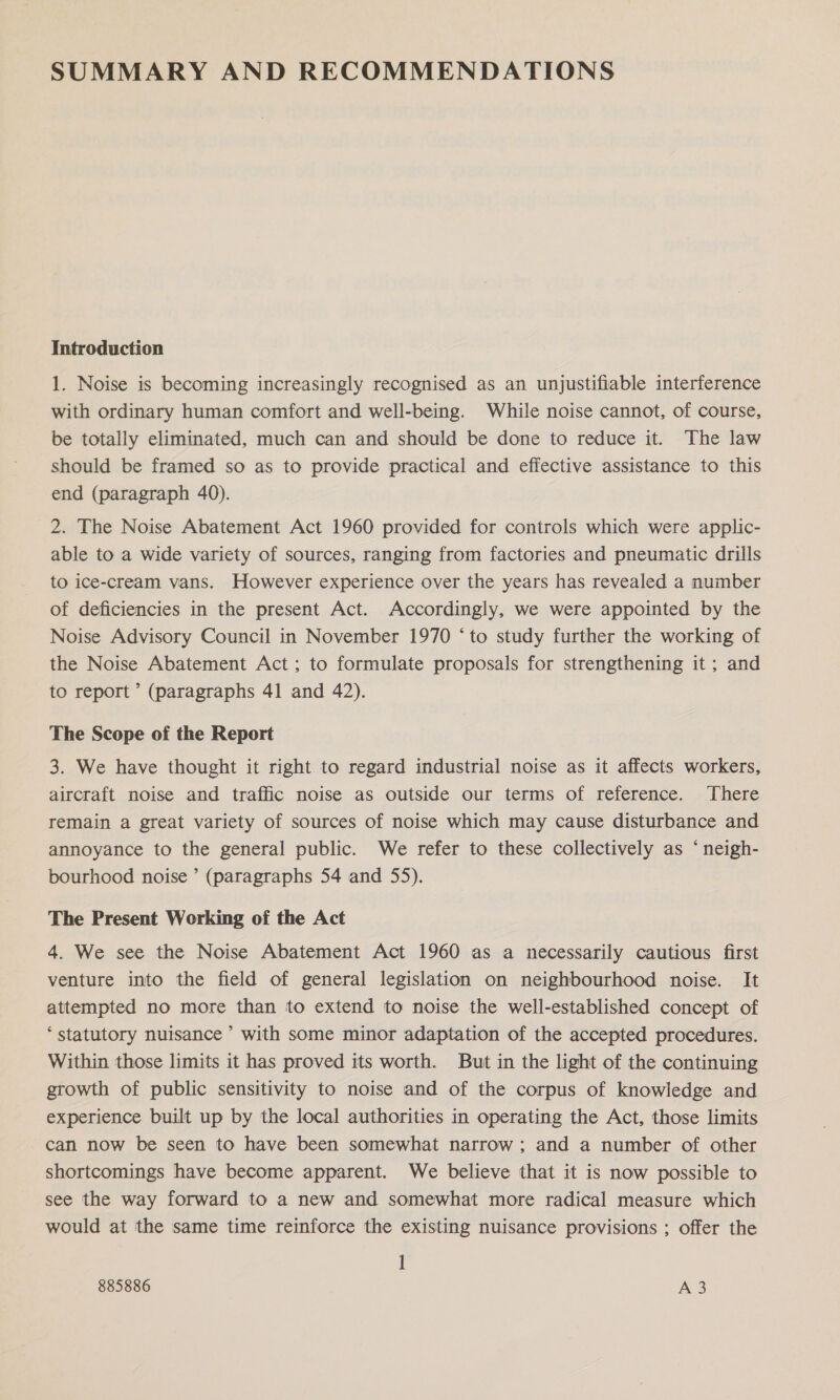 Introduction 1. Noise is becoming increasingly recognised as an unjustifiable interference with ordinary human comfort and well-being. While noise cannot, of course, be totally eliminated, much can and should be done to reduce it. The law should be framed so as to provide practical and effective assistance to this end (paragraph 40). 2. The Noise Abatement Act 1960 provided for controls which were applic- able to a wide variety of sources, ranging from factories and pneumatic drills to ice-cream vans. However experience over the years has revealed a number of deficiencies in the present Act. Accordingly, we were appointed by the Noise Advisory Council in November 1970 ‘to study further the working of the Noise Abatement Act; to formulate proposals for strengthening it; and to report ’ (paragraphs 41 and 42). The Scope of the Report 3. We have thought it right to regard industrial noise as it affects workers, aircraft noise and traffic noise as outside our terms of reference. There remain a great variety of sources of noise which may cause disturbance and annoyance to the general public. We refer to these collectively as ‘ neigh- bourhood noise ’ (paragraphs 54 and 55). The Present Working of the Act 4. We see the Noise Abatement Act 1960 as a necessarily cautious first venture into the field of general legislation on neighbourhood noise. It attempted no more than to extend to noise the well-established concept of ‘statutory nuisance’ with some minor adaptation of the accepted procedures. Within those limits it has proved its worth. But in the light of the continuing growth of public sensitivity to noise and of the corpus of knowledge and experience built up by the local authorities in operating the Act, those limits can now be seen to have been somewhat narrow ; and a number of other shortcomings have become apparent. We believe that it is now possible to see the way forward to a new and somewhat more radical measure which would at the same time reinforce the existing nuisance provisions ; offer the 1