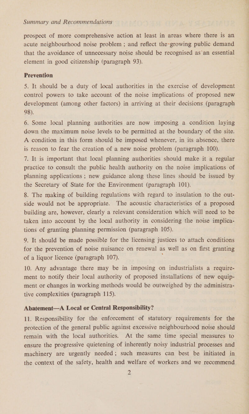 prospect of more comprehensive action at least in areas where there is an acute neighbourhood noise problem ; and reflect the-growing public demand that the avoidance of unnecessary noise should be recognised as‘an essential element in good citizenship (paragraph 93). . Prevention 5. It should be a duty of local authorities in the exercise of development control powers to take account of the noise implications of proposed new development (among other factors) in arriving at their decisions (paragraph 98). 6. Some local planning authorities are now imposing a condition laying down the maximum noise levels to be permitted at the boundary of the site. A condition in this form should be imposed whenever, in its absence, there is reason to fear the creation of a new noise problem (paragraph 100). 7. It is important that local planning authorities should make it a regular practice to consult the public health authority on the noise implications of planning applications ; new guidance along these lines should be issued by the Secretary of State for the Environment (paragraph i01). 8. The making of building regulations with regard to insulation to the out- side would not be appropriate. ‘The acoustic characteristics of a proposed building are, however, clearly a relevant consideration which will need to be taken into account by the local authority in considering the noise implica- tions of granting planning permission (paragraph 105). 9. It should be made possible for the licensing justices to attach conditions for the prevention of noise nuisance on renewal as well as on first granting of a liquor licence (paragraph 107). 10. Any advantage there may be in imposing on industrialists a require- ment to notify their local authority of proposed installations of new equip- ment or changes in working methods would be outweighed by the administra- tive complexities (paragraph 115). Abatement—A Local or Central Responsibility? 11. Responsibility for the enforcement of statutory requirements for the protection of the general public against excessive neighbourhood noise should remain with the local authorities. At the same time special measures to ensure the progressive quietening of inherently noisy industrial processes and machinery are urgently needed; such measures can best be initiated in the context of the safety, health and welfare of workers and we recommend