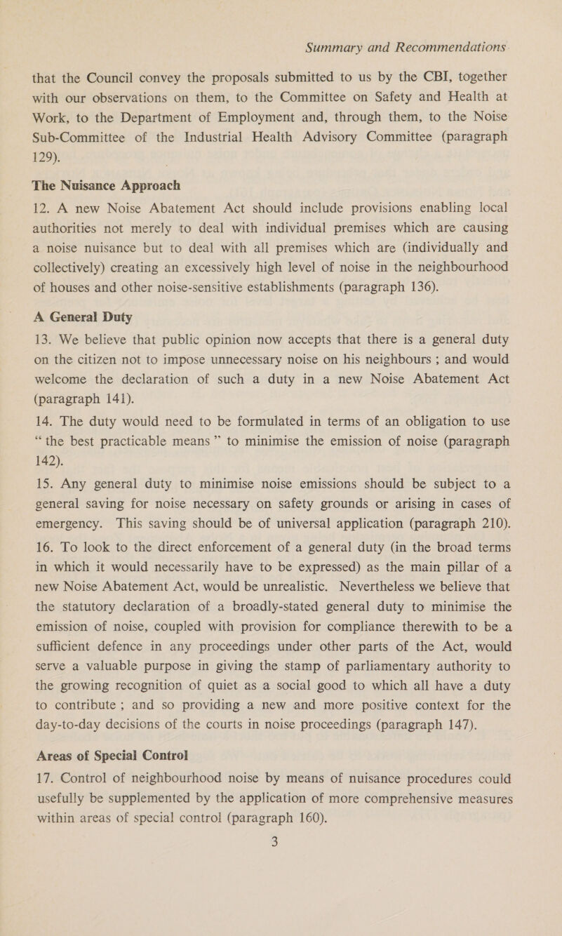 that the Council convey the proposals submitted to us by the CBI, together with our observations on them, to the Committee on Safety and Health at Work, to the Department of Employment and, through them, to the Noise Sub-Committee of the Industrial Health Advisory Committee (paragraph 129). The Nuisance Approach 12. A new Noise Abatement Act should include provisions enabling local authorities not merely to deal with individual premises which are causing a noise nuisance but to deal with all premises which are (individually and collectively) creating an excessively high level of noise in the neighbourhood of houses and other noise-sensitive establishments (paragraph 136). A General Duty 13. We believe that public opinion now accepts that there is a general duty on the citizen not to impose unnecessary noise on his neighbours ; and would welcome the declaration of such a duty in a new Noise Abatement Act (paragraph 141). 14. The duty would need to be formulated in terms of an obligation to use “the best practicable means” to minimise the emission of noise (paragraph 142). 15. Any general duty to minimise noise emissions should be subject to a general saving for noise necessary on safety grounds or arising in cases of emergency. ‘This saving should be of universal application (paragraph 210). 16. To look to the direct enforcement of a general duty (in the broad terms in which it would necessarily have to be expressed) as the main pillar of a new Noise Abatement Act, would be unrealistic. Nevertheless we believe that the statutory declaration of a broadly-stated general duty to minimise the emission of noise, coupled with provision for compliance therewith to be a sufficient defence in any proceedings under other parts of the Act, would serve a valuable purpose in giving the stamp of parliamentary authority to the growing recognition of quiet as a social good to which all have a duty to contribute ; and so providing a new and more positive context for the day-to-day decisions of the courts in noise proceedings (paragraph 147). Areas of Special Control 17. Control of neighbourhood noise by means of nuisance procedures could usefully be supplemented by the application of more comprehensive measures within areas of special control (paragraph 160).