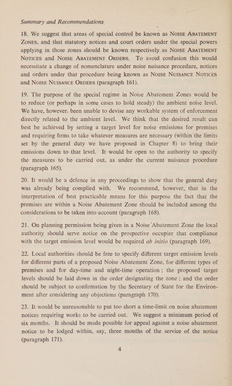 — 18. We suggest that areas of special control be known as NoISE ABATEMENT ZONES, and that statutory notices and court orders under the special powers applying in those zones should be known respectively as NOISE ABATEMENT Notices and NoIs—E ABATEMENT ORDERS. To avoid confusion this would necessitate a change of nomenclature under noise nuisance procedure, notices and orders under that procedure being known as NoISE NUISANCE NOTICES and NoIsE NUISANCE ORDERS (paragraph 161). : 19. The purpose of the special regime in Noise Abatement Zones would be to reduce (or perhaps in some cases to hold steady) the ambient noise level. We have, however, been unable to devise any workable system of enforcement directly related to the ambient level. We think that the desired result can best be achieved by setting a target level for noise emissions for premises and requiring firms to take whatever measures are necessary (within the limits set by the general duty we have proposed in Chapter 8) to bring their emissions down to that level. It would be open to the authority to specify the measures to be carried out, as under the current nuisance procedure (paragraph 165). 20. It would be a defence in any proceedings to show that the general duty was already being complied with. We recommend, however, that in the interpretation of best practicable means for this purpose the fact that the premises are within a Noise Abatement Zone should be included among the considerations to be taken into account (paragraph 168). 21. On planning permission being given in a Noise Abatement Zone the local authority should serve notice on the prospective occupier that compliance with the target emission level would be required ab initio (paragraph 169). 22. Local authorities should be free to specify different target emission levels for different parts of a proposed Noise Abatement Zone, for different types of premises and for day-time and night-time operation; the proposed target levels should be laid down in the order designating the zone ; and the order should be subject to confirmation by the Secretary of State for the Environ- ment after considering any objections (paragraph 170). 23. It would be unreasonable to put too short a time-limit on noise abatement notices requiring works to be carried out. We suggest a minimum period of six months. It should be made possible for appeal against a noise abatement notice to be lodged within, say, three months of the service of the notice (paragraph 171).