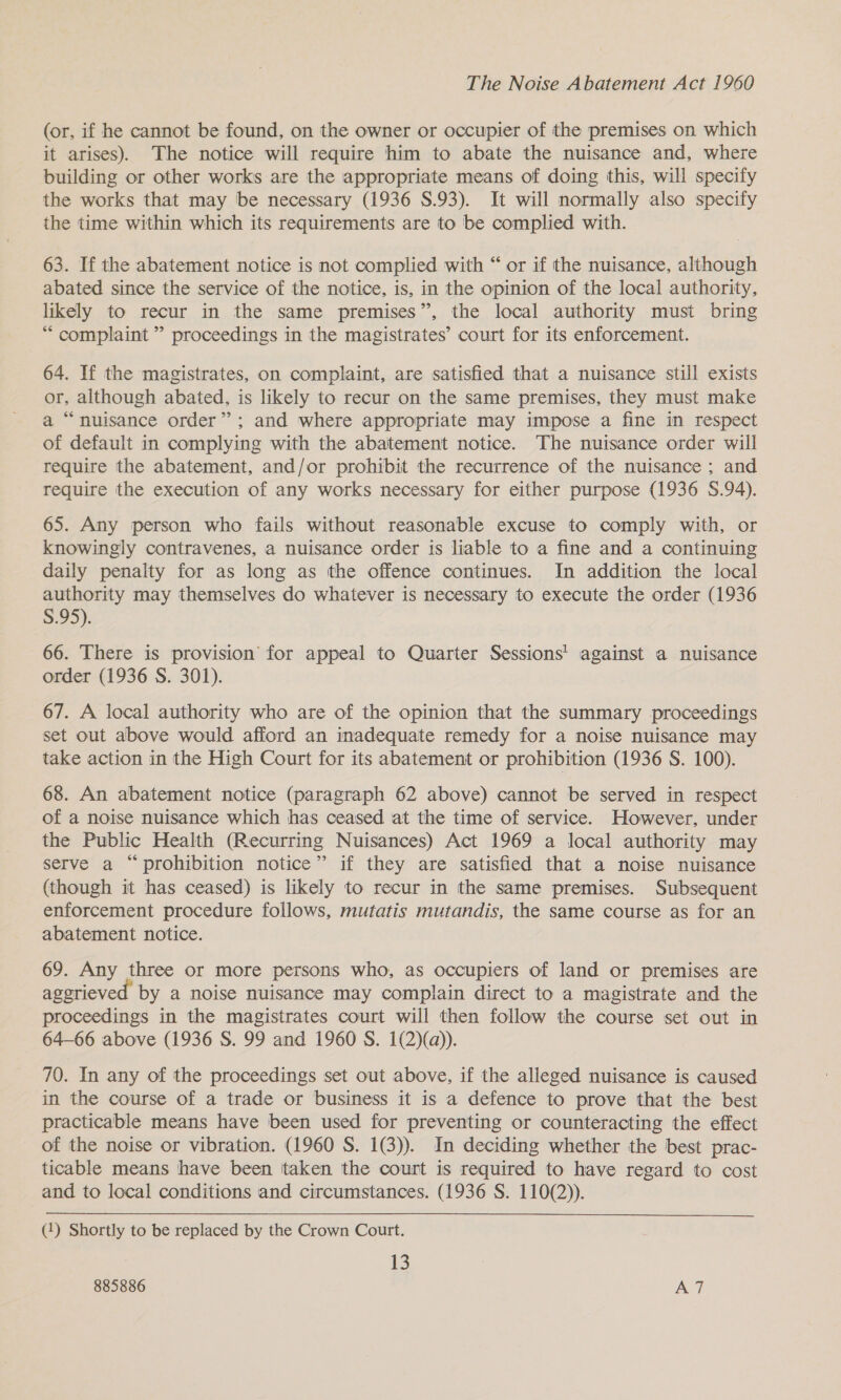 The Noise Abatement Act 1960 (or, if he cannot be found, on the owner or occupier of the premises on which it arises). The notice will require him to abate the nuisance and, where building or other works are the appropriate means of doing this, will specify the works that may be necessary (1936 S.93). It will normally also specify the time within which its requirements are to be complied with. 63. If the abatement notice is not complied with “ or if the nuisance, although abated since the service of the notice, is, in the opinion of the local authority, likely to recur in the same premises”, the local authority must bring * complaint ” proceedings in the magistrates’ court for its enforcement. 64. If the magistrates, on complaint, are satisfied that a nuisance still exists or, although abated, is likely to recur on the same premises, they must make a “nuisance order”; and where appropriate may impose a fine in respect of default in complying with the abatement notice. The nuisance order will require the abatement, and/or prohibit the recurrence of the nuisance ; and require the execution of any works necessary for either purpose (1936 S.94). 65. Any person who fails without reasonable excuse to comply with, or knowingly contravenes, a nuisance order is liable to a fine and a continuing daily penalty for as long as the offence continues. In addition the local authority may themselves do whatever is necessary to execute the order (1936 S.95). 66. There is provision’ for appeal to Quarter Sessions' against a nuisance order (1936 S. 301). 67. A local authority who are of the opinion that the summary proceedings set out above would afford an inadequate remedy for a noise nuisance may take action in the High Court for its abatement or prohibition (1936 S. 100). 68. An abatement notice (paragraph 62 above) cannot be served in respect of a noise nuisance which has ceased at the time of service. However, under the Public Health (Recurring Nuisances) Act 1969 a local authority may serve a “prohibition notice” if they are satisfied that a noise nuisance (though it has ceased) is likely to recur in the same premises. Subsequent enforcement procedure follows, mutatis mutandis, the same course as for an abatement notice. 69. Any three or more persons who, as occupiers of land or premises are aggrieved by a noise nuisance may complain direct to a magistrate and the proceedings in the magistrates court will then follow the course set out in 64-66 above (1936 S. 99 and 1960 S. 1(2)(a)). 70. In any of the proceedings set out above, if the alleged nuisance is caused in the course of a trade or business it is a defence to prove that the best practicable means have been used for preventing or counteracting the effect of the noise or vibration. (1960 S. 1(3)). In deciding whether the best prac- ticable means have been ‘taken the court is required to have regard to cost and to local conditions and circumstances. (1936 S. 110(2)). (1) Shortly to be replaced by the Crown Court. 13