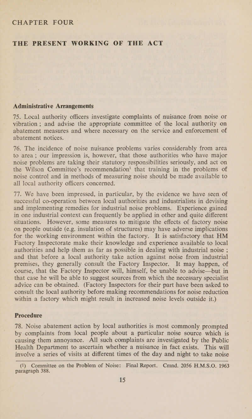 CHAPTER FOUR THE PRESENT WORKING OF THE ACT Administrative Arrangements 75. Local authority officers investigate complaints of nuisance from noise or vibration ; and advise the appropriate committee of the local authority on abatement measures and where necessary on the service and enforcement of abatement notices. 76. The incidence of noise nuisance problems varies considerably from area to area; our impression is, however, that those authorities who have major noise problems are taking their statutory responsibilities seriously, and act on the Wilson Committee’s recommendation’ that training in the problems of noise control and in methods of measuring noise should be made available to all local authority officers concerned. 77. We have been impressed, in particular, by the evidence we have seen of successful co-operation between local authorities and industrialists in devising and implementing remedies for industrial noise problems. Experience gained in one industrial context can frequently be applied in other and quite different situations. However, some measures to mitigate the effects of factory noise on people outside (e.g. insulation of structures) may have adverse implications for the working environment within the factory. It is satisfactory that HM Factory Inspectorate make their knowledge and experience available to local authorities and help them as far as possible in dealing with industrial noise ; and that before a local authority take action against noise from industrial premises, they generally consult the Factory Inspector. It may happen, of course, that the Factory Inspector will, himself, be unable to advise—but in that case he will be able to suggest sources from which the necessary specialist advice can be obtained. (Factory Inspectors for their part have been asked to consult the local authority before making recommendations for noise reduction within a factory which might result in increased noise levels outside it.) Procedure 78. Noise abatement action by local authorities is most commonly prompted by complaints from local people about a particular noise source which is causing them annoyance. All such complaints are investigated by the Public Health Department to ascertain whether a nuisance in fact exists. This will involve a series of visits at different times of the day and night to take noise (1) Committee on the Problem of Noise: Final Report. Cmnd. 2056 H.M.S.O. 1963 paragraph 388.