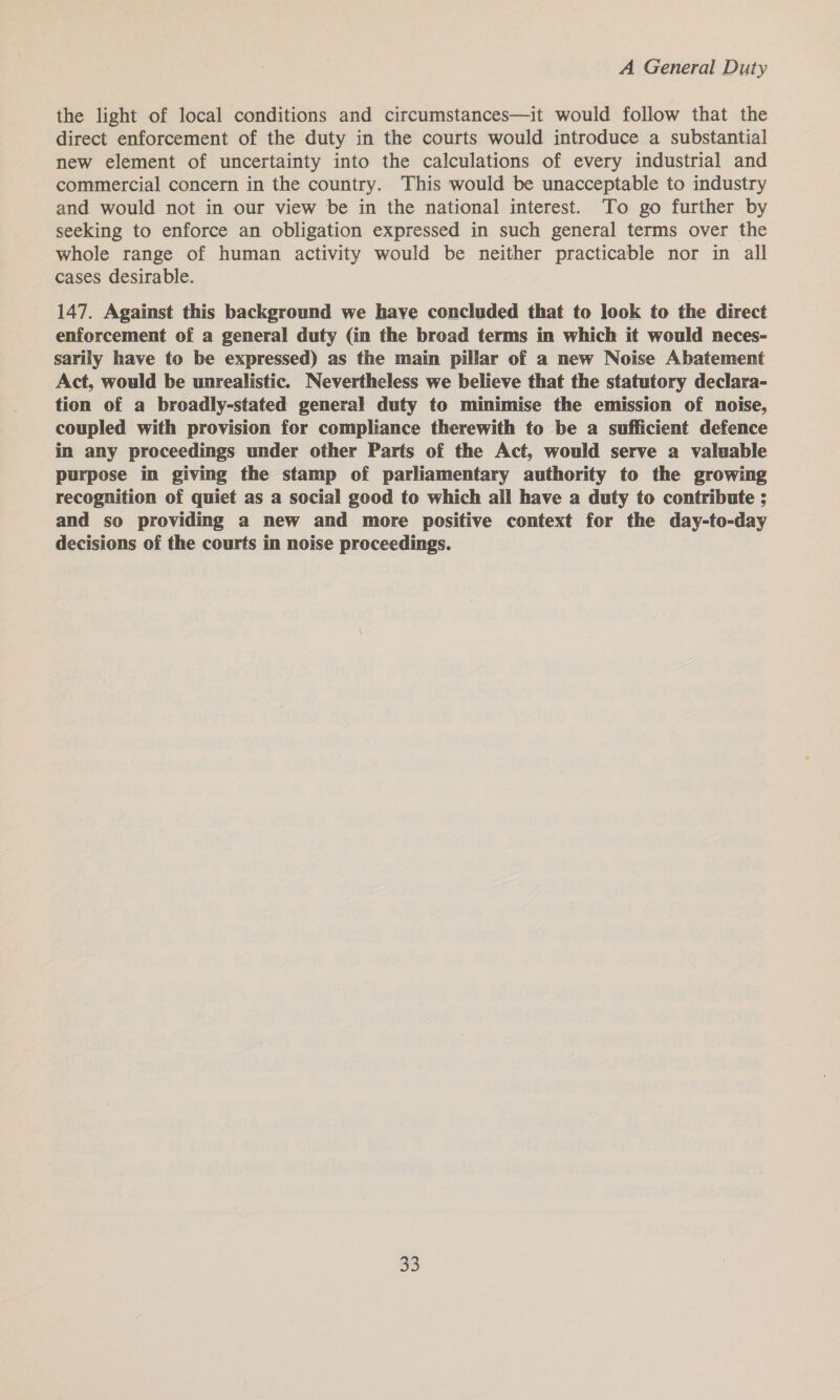 the light of local conditions and circumstances—it would follow that the direct enforcement of the duty in the courts would introduce a substantial new element of uncertainty into the calculations of every industrial and commercial concern in the country. This would be unacceptable to industry and would not in our view be in the national interest. To go further by seeking to enforce an obligation expressed in such general terms over the whole range of human activity would be neither practicable nor in all cases desirable. 147. Against this background we have concluded that to look to the direct enforcement of a general duty (in the broad terms in which it would neces- sarily have to be expressed) as the main pillar of a new Noise Abatement Act, would be unrealistic. Nevertheless we believe that the statutory declara- tion of a broadly-stated general duty to minimise the emission of noise, coupled with provision for compliance therewith to be a sufficient defence in any proceedings under other Parts of the Act, would serve a valuable purpose in giving the stamp of parliamentary authority to the growing recognition of quiet as a social good to which all have a duty to contribute ; and so providing a new and more positive context for the day-to-day decisions of the courts in noise proceedings.