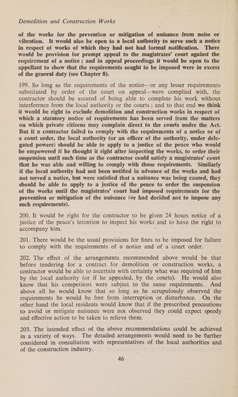 of the works for the prevention or mitigation of nuisance from noise or vibration. It would also be open to a local authority to serve such a notice in respect of works of which they had not had formal notification. There would be provision for prompt appeal to the magistrates’ court against the requirement of a notice; and in appeal proceedings it would be open to the appellant to show that the requirements sought to be imposed were in excess of the general duty (see Chapter 8). 199. So long as the requirements of the notice—or any lesser requirements substituted by order of the court on appeal—were complied with, the contractor should be assured of being able to complete his work without interference from the local authority or the courts ; and to that end we think it would be right to exclude demolition and construction works in respect of which a statutory notice of requirements has been served from the matters on which private citizens may complain direct to the courts under the Act. But if a contractor failed to comply with the requirements of a notice or of a court order, the local authority (or an officer of the authority, under dele- gated powers) should be able to apply to a justice of the peace who would be empowered if he thought it right after inspecting the works, to order their suspension until such time as the contractor could satisfy a magistrates’ court that he was able and willing to comply with those requirements. Similarly if the local authority had not been notified in advance of the works and had not served a notice, but were satisfied that a nuisance was being caused, they should be able to apply to a justice of the peace to order the suspension of the works until the magistrates’ court had imposed requiremenis for the prevention or mitigation of the nuisance (or had decided not to impose any such requirements). 200. It would be right for the contractor to be given 24 hours notice of a justice of the peace’s intention to inspect his works and to have the right to accompany him. . 201. There would be the usual provisions for fines to be imposed for failure to comply with the requirements of a notice and of a court order. 202. The effect of the arrangements recommended above would be that before tendering for a contract for demolition or construction works, a contractor would be able to ascertain with certainty what was required of him by the local authority (or if he appealed, by the courts). He would also know that his competitors were subject to the same requirements. And above all he would know that so long as he scrupulously observed the requirements he would be free from interruption or disturbance. On the other hand the local residents would know that if the prescribed precautions to avoid or mitigate nuisance were not observed they could expect speedy and effective action to be taken to relieve them. 203. The intended effect of the above recommendations could be achieved in a variety of ways. The detailed arrangements would need to be further considered in consultation with representatives of the local authorities and of the construction industry.