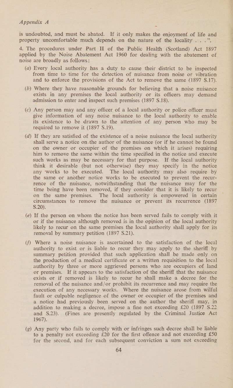 ~ (a) (5) (c) (d) (e) (f) (g) Every local authority has a duty to cause their district to be inspected from time to time for the detection of nuisance from noise or vibration and to enforce the provisions of the Act to remove the same (1897 S.17). Where they have reasonable grounds for believing that a noise nuisance exists in any premises the local authority or its officers may demand admission to enter and inspect such premises (1897 S.18). Any person may and any officer of a local authority or police officer must give information of any noise nuisance to the local authority to enable its existence to be drawn to the attention of any person who may be required to remove it (1897 S.19). If they are satisfied of the existence of a noise nuisance the local authority shall serve a notice on.the author of the nuisance (or if he cannot be found on the owner or occupier of the premises on which it arises) requiring him to remove the same within the time specified in the notice and execute such works as may be necessary for that purpose. If the local authority think it desirable (but not otherwise) they may specify in the notice any ‘works to be executed. The local authority may also require by the same or another notice works to be executed to prevent the recur- rence of the nuisance, notwithstanding that the nuisance may for the time being have been removed, if they consider that it is likely to recur on the same premises. The local authority is empowered in certain circumstances to remove the nuisance or prevent its recurrence (1897 S.20). If the person on whom the notice has been served fails to comply with it or if the nuisance although removed is in the opinion of the local authority likely to recur on the same premises the local authority shall apply for its removal by summary petition (1897 S.21). Where a noise nuisance is ascertained to the satisfaction of the local authority to exist or is liable to recur they may apply to the sheriff by summary petition provided that such application shall be made only on the production of a medical certificate or a written requisition to the local authority by three or more aggrieved persons who are occupiers of land or premises. If it appears to the satisfaction of the. sheriff that the nuisance exists or if removed is likely to recur he shall make a decree for the removal of the nuisance and/or prohibit its recurrence and may require the execution of any necessary works. Where the nuisance arose from wilful fault or culpable negligence of the owner or occupier of the premises and a notice had previously been served on the author the sheriff may, in addition to making a decree, impose a fine not exceeding £20 (1897 S.22 and S.23). (Fines are presently regulated by the Criminal Justice Act 1967). Any party who fails to comply with or infringes such decree shall be liable to a penalty not exceeding £20 for the first offence and not exceeding £50 for the second, and for each subsequent conviction a sum not exceeding
