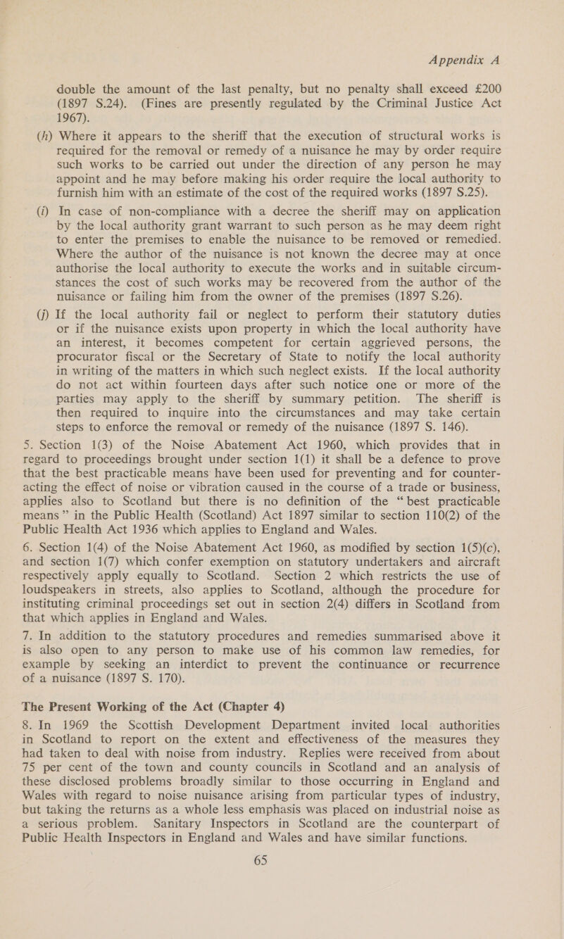 double the amount of the last penalty, but no penalty shall exceed £200 (1897 S.24). (Fines are presently regulated by the Criminal Justice Act 1967). (h) Where it appears to the sheriff that the execution of structural works is required for the removal or remedy of a nuisance he may by order require such works to be carried out under the direction of any person he may appoint and he may before making his order require the local authority to furnish him with an estimate of the cost of the required works (1897 S.25). (i) In case of non-compliance with a decree the sheriff may on application by the local authority grant warrant to such person as he may deem right to enter the premises to enable the nuisance to be removed or remedied. Where the author of the nuisance is not Known the decree may at once authorise the local authority to execute the works and in suitable circum- stances the cost of such works may be recovered from the author of the nuisance or failing him from the owner of the premises (1897 S.26). (j) If the local authority fail or neglect to perform their statutory duties or if the nuisance exists upon property in which the local authority have an interest, it becomes competent for certain aggrieved persons, the procurator fiscal or the Secretary of State to notify the local authority in writing of the matters in which such neglect exists. If the local authority do not act within fourteen days after such notice one or more of the parties may apply to the sheriff by summary petition. The sheriff is then required to inquire into the circumstances and may take certain steps to enforce the removal or remedy of the nuisance (1897 S. 146). 5. Section 1({3) of the Noise Abatement Act 1960, which provides that in regard to proceedings brought under section 1(1) it shall be a defence to prove that the best practicable means have been used for preventing and for counter- acting the effect of noise or vibration caused in the course of a trade or business, applies also to Scotland but there is no definition of the “best practicable means” in the Public Health (Scotland) Act 1897 similar to section 110(2) of the Public Health Act 1936 which applies to England and Wales. 6. Section 1(4) of the Noise Abatement Act 1960, as modified by section 1(5)(c), and section 1(7) which confer exemption on statutory undertakers and aircraft respectively apply equally to Scotland. Section 2 which restricts the use of loudspeakers in streets, also applies to Scotland, although the procedure for instituting criminal proceedings set out in section 2(4) differs in Scotland from that which applies in England and Wales. 7. In addition to the statutory procedures and remedies summarised above it is also open to any person to make use of his common law remedies, for example by seeking an interdict to prevent the continuance or recurrence of a nuisance (1897 S. 170). The Present Working of the Act (Chapter 4) 8. In 1969 the Scottish Development Department invited local. authorities in Scotland to report on the extent and effectiveness of the measures they had taken to deal with noise from industry. Replies were received from about 75 per cent of the town and county councils in Scotland and an analysis of these disclosed problems broadly similar to those occurring in England and Wales with regard to noise nuisance arising from particular types of industry, but taking the returns as a whole less emphasis was placed on industrial noise as a serious problem. Sanitary Inspectors in Scotland are the counterpart of Public Health Inspectors in England and Wales and have similar functions.