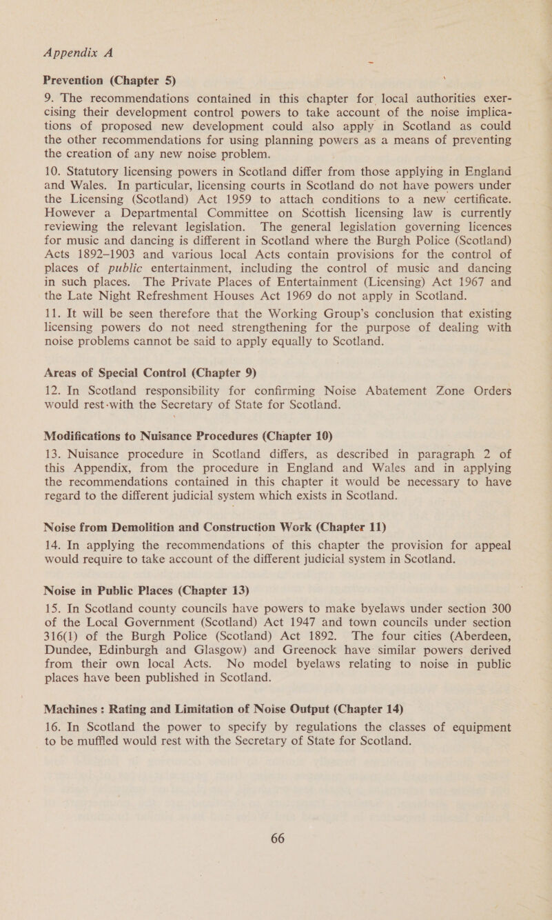 Prevention (Chapter 5) 9. The recommendations contained in this chapter for local authorities exer- cising their development control powers to take account of the noise implica- tions of proposed new development could also apply in Scotland as could the other recommendations for using planning powers as a means of preventing the creation of any new noise problem. 10. Statutory licensing powers in Scotland differ fides those applying in England and Wales. In particular, licensing courts in Scotland do not have powers. under the Licensing (Scotland) Act 1959 to attach conditions to a new certificate. However a Departmental Committee on Scottish licensing law is currently reviewing the relevant legislation. The general legislation governing licences for music and dancing is different in Scotland where the Burgh Police (Scotland) Acts 1892-1903 and various local Acts contain provisions for the control of places of public entertainment, including the control of music and dancing in such places. The Private Places of Entertainment (Licensing) Act 1967 and the Late Night Refreshment Houses Act 1969 do not apply in Scotland. 11. It will be seen therefore that the Working Group’s conclusion that existing licensing powers do not need strengthening for the purpose of dealing with noise problems cannot be said to apply equally to Scotland. Areas of Special Control (Chapter 9) 12. In Scotland responsibility for confirming Noise Abatement Zone Orders would rest-with the Secretary of State for Scotland. Modifications to Nuisance Procedures (Chapter 10) 13. Nuisance procedure in Scotland differs, as described in paragraph 2 of this Appendix, from the procedure in England and Wales and in applying the recommendations contained in this chapter it would be necessary to have regard to the different judicial system which exists in Scotland. Noise from Demolition and Construction Work (Chapter 11) 14. In applying the recommendations of this chapter the provision for appeal would require to take account of the different judicial system in Scotland. Noise in Public Places (Chapter 13) 15. In Scotland county councils have powers to make byelaws under section 300 of the Local Government (Scotland) Act 1947 and town councils under section 316(1) of the Burgh Police (Scotland) Act 1892. The four cities (Aberdeen, Dundee, Edinburgh and Glasgow) and Greenock have: similar powers derived from their own local Acts. No model byelaws relating to noise in public places have been published in Scotland. Machines : Rating and Limitation of Noise Output (Chapter 14) 16. In Scotland the power to specify by regulations the classes of equipment to be muffled would rest with the Secretary of State for Scotland.