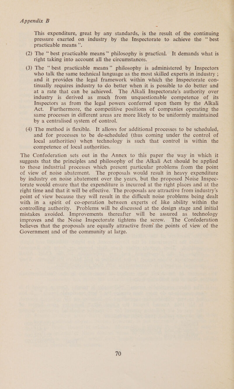 This expenditure, great by any standards, is the result of the continuing pressure exerted on industry by the Inspectorate to achieve the “ best practicable means ’ (2) The * best ne means” philosophy is practical. It demands what is right taking into account all the circumstances. (3) The “best practicable means” philosophy is administered by Inspectors who talk the same technical language as the most skilled experts in industry ; and it provides the legal framework within which the Inspectorate con- tinually requires industry to do better when it is possible to do better and at a rate that can be achieved. The Alkali Inspectorate’s authority over industry is derived as much from unquestionable competence of its Inspectors as from the legal powers conferred upon them by the Alkali Act. Furthermore, the competitive positions of companies operating the same processes in different areas are more likely to be uniformly maintained by a centralised system of control. (4) The method is fiexible. It allows for additional processes to be scheduled, | and for processes to be de-scheduled (thus coming under the control of local authorities) when technology is such that control is within the competence of local authorities. The Confederation sets out in the Annex to this paper the way in which it suggests that the principles and philosophy of the Alkali Act should be applied to those industrial processes which present particular problems from the point of view of noise abatement. The proposals would result in heavy expenditure by industry on noise abatement over the years, but the proposed Noise Inspec- torate would ensure that the expenditure is incurred at the right places and at the right time and that it will be effective. The proposals are attractive from industry’s point of view because they will result in the difficult noise problems being dealt with in a spirit of co-operation between experts of like ability within the controlling authority. Problems will be discussed at the design stage and initial mistakes avoided. Improvements thereafter will be assured as _ technology improves and the Noise Inspectorate tightens the screw. The Confederation believes that the proposals are equally attractive from the points of view of the Government and of the community at large.