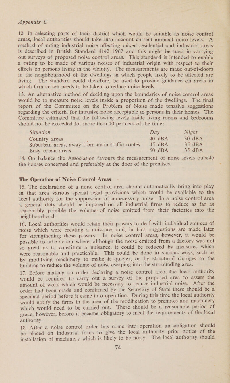 12. In selecting parts of their district which would be suitable as noise control areas, local authorities should take into account current ambient noise levels. A method of rating industrial noise affecting mixed residential and industrial areas is described in British Standard 4142:1967 and this might be used in carrying out surveys of proposed noise control areas. This standard is intended to enable a rating to be made of various noises of industrial origin with respect to their effects on persons living in the vicinity. The measurements are made out-of-doors in the neighbourhood of the dwellings in which people likely to be affected are living. The standard could therefore, be used to provide guidance on areas in which firm action needs to be taken to reduce noise levels. 13. An alternative method of deciding upon the boundaries of noise control areas would be to measure noise levels inside a proportion of the dwellings. The final report of the Committee on the Problem of Noise made tenative suggestions regarding the criteria for intrusive noise acceptable to persons in their homes. The Committee estimated that the following levels inside living rooms and bedrooms should not be exceeded for more than 10 per cent of the time: Situation Day Night Country areas : 40 dBA 30 dBA Suburban areas, away from main traffic routes 45 dBA 35 dBA Busy urban areas . 50 dBA 35 dBA 14. On balance the Association favours the measurement of noise levels outside the houses concerned and preferably at the door of the premises. The Operation of Noise Control Areas 15. The declaration of a noise control area should automatically bring into play in that area various special legal provisions which would be available to the local authority for the suppression of unnecessary noise. In a noise control area a general duty should be imposed on all industrial firms to reduce as far as reasonably possible the volume: of noise emitted from their factories into the neighbourhood. 16. Local authorities would retain their powers to deal with individual sources of noise which were creating a nuisance, and, in fact, suggestions are made later for strengthening these powers. In noise control areas, however, it would be possible to take action where, although the noise emitted from a factory was not so great as to constitute a nuisance, it could be reduced by measures which were reasonable and practicable. This could be done in various ways, such as by modifying machinery to make it quieter, or by structural changes to the building to reduce the volume of noise escaping into the surrounding area. 17. Before making an order declaring a noise control area, the local authority would be required to carry out a survey of the proposed area to assess the amount of work which would be necessary to reduce industrial noise. After the order had been made and confirmed by the Secretary of State there should be a specified period before it came into operation. During this time the local authority would notify the firms in the area of the modification to premises and machinery which would need to be carried out. There should be a reasonable period of grace, however, before it became obligatory to meet the requirements of the local authority. 18. After a noise control order has come into operation an obligation should be placed on industrial firms to give the local authority prior notice of the installation of machinery which is likely to be noisy. The local authority should