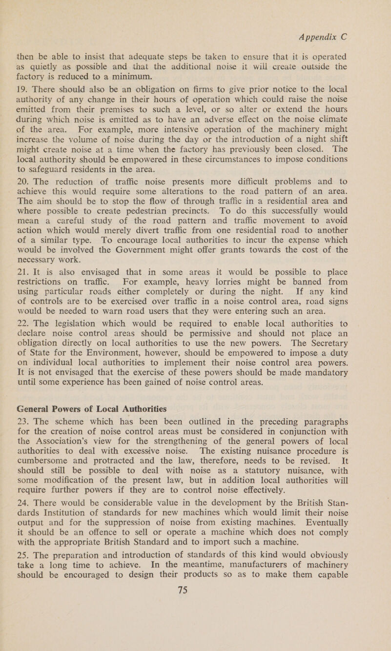 then be able to insist that adequate steps be taken to ensure that it is operated as quietly as possible and that the additional noise it will create outside the factory is reduced to a minimum. 19. There should also be an obligation on firms to give prior notice to the local authority of any change in their hours of operation which could raise the noise emitted from their premises to such a level, or so alter or extend the hours during which noise is emitted as to have an adverse effect on the noise climate of the area. For example, more intensive operation of the machinery might increase the volume of noise during the day or the introduction of a night shift might create noise at a time when the factory has previously been closed. The local authority should be empowered in these circumstances to impose conditions to safeguard residents in the area. 20. The reduction of traffic noise presents more difficult problems and to achieve this would require some alterations to the road pattern of an area. The aim should be to stop the flow of through traffic in a residential area and where possible to create pedestrian precincts. To do this successfully would mean a careful study of the road pattern and traffic movement to avoid action which would merely divert traffic from one residential road to another of a similar type. To encourage local authorities to incur the expense which would be involved the Government might offer grants towards the cost of the necessary work. 21. It is also envisaged that in some areas it would be possible to place restrictions on traffic. For example, heavy lorries might be banned from using particular roads either completely or during the night. If any kind of controls are to be exercised over traffic in a noise control area, road signs would be needed to warn road users that they were entering such an area. 22. The legislation which would be required to enable local authorities to declare noise control areas should be permissive and should not place an obligation directly on local authorities to use the new powers. The Secretary of State for the Environment, however, should be empowered to impose a duty on individual local authorities to implement their noise control area powers. It is not envisaged that the exercise of these powers should be made mandatory until some experience has been gained of noise control areas. General Powers of Local Authorities 23. The scheme which has been been outlined in the preceding paragraphs for the creation of noise control areas must be considered in conjunction with the Association’s view for the strengthening of the general powers of local authorities to deal with excessive noise. The existing nuisance procedure is cumbersome and protracted and the law, therefore, needs to be revised. It should still be possible to deal with noise as a statutory nuisance, with some modification of the present law, but in addition local authorities will require further powers if they are to control noise effectively. 24. There would be considerable value in the development by the British Stan- dards Institution of standards for new machines which would limit their noise output and for the suppression of noise from existing machines. Eventually it should be an offence to sell or operate a machine which does not comply with the appropriate British Standard and to import such a machine. 25. The preparation and introduction of standards of this kind would obviously take a long time to achieve. In the meantime, manufacturers of machinery should be encouraged to design their products so as to make them capable