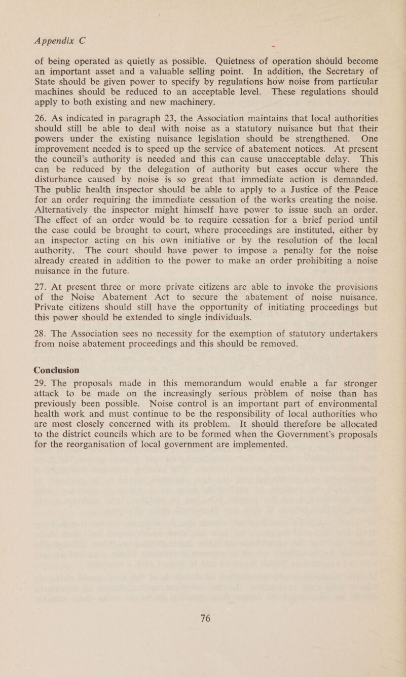 of being operated as quietly as possible. Quietness of operation should become an important asset and a valuable selling point. In addition, the Secretary of State should be given power to specify by regulations how noise from particular machines should be reduced to an acceptable level. These regulations shouid apply to both existing and new machinery. 26. As indicated in paragraph 23, the Association maintains that local authorities should still be able to deal with noise as a statutory nuisance but that their powers under the existing nuisance legislation should be strengthened. One improvement needed is to speed up the service of abatement notices. At present the council’s authority is needed and this can cause unacceptable delay. This can be reduced by the delegation of authority but cases occur where the disturbance caused by noise is so great that immediate action is demanded. The public health inspector should be able to apply to a Justice of the Peace for an order requiring the immediate cessation of the works creating the noise. Alternatively the inspector might himself have power to issue such an order. The effect of an order would be to require cessation for a brief period until the case could be brought to court, where proceedings are instituted, either by an inspector acting on his own initiative or by the resolution of the local authority. The court should have power to impose a penalty for the noise already created in addition to the power to make an order prohibiting a noise nuisance in the future. 27. At present three or more private citizens are able to invoke the provisions of the Noise Abatement Act to secure the abatement of noise nuisance. Private citizens should still have the opportunity of initiating proceedings but this power should be extended to single individuals. 28. The Association sees no necessity for the exemption of statutory undertakers from noise abatement proceedings and this should be removed. Conclusion 29. The proposals made in this memorandum would enable a far stronger attack to be made on the increasingly serious problem of noise than has previously been possible. Noise control is an important part of environmental health work and must continue to be the responsibility of local authorities who are most closely concerned with its problem. It should therefore be allocated to the district councils which are to be formed when the Government’s proposals for the reorganisation of local government are implemented.