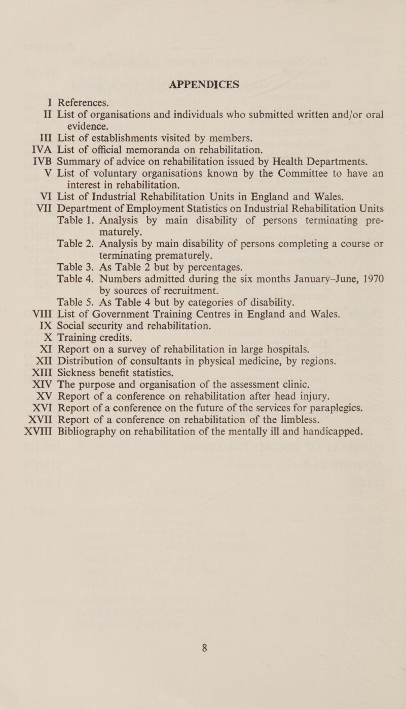 APPENDICES I References. II List of organisations and individuals who submitted written and/or oral evidence. III List of establishments visited by members. IVA List of official memoranda on rehabilitation. IVB Summary of advice on rehabilitation issued by Health Departments. V List of voluntary organisations known by the Committee to have an interest in rehabilitation. VI List of Industrial Rehabilitation Units in England and Wales. VII Department of Employment Statistics on Industrial Rehabilitation Units Table 1. Analysis by main disability of persons terminating pre- maturely. Table 2. Analysis by main disability of persons completing a course or terminating prematurely. Table 3. As Table 2 but by percentages. Table 4. Numbers admitted during the six months January-June, 1970 by sources of recruitment. Table 5. As Table 4 but by categories of disability. VIII List of Government Training Centres in England and Wales. IX Social security and rehabilitation. X Training credits. XI Report on a survey of rehabilitation in large hospitals. XII Distribution of consultants in physical medicine, by regions. XIII Sickness benefit statistics. XIV The purpose and organisation of the assessment clinic. XV Report of a conference on rehabilitation after head injury. XVI Report of a conference on the future of the services for paraplegics. XVII Report of a conference on rehabilitation of the limbless. XVIII Bibliography on rehabilitation of the mentally ill and handicapped.