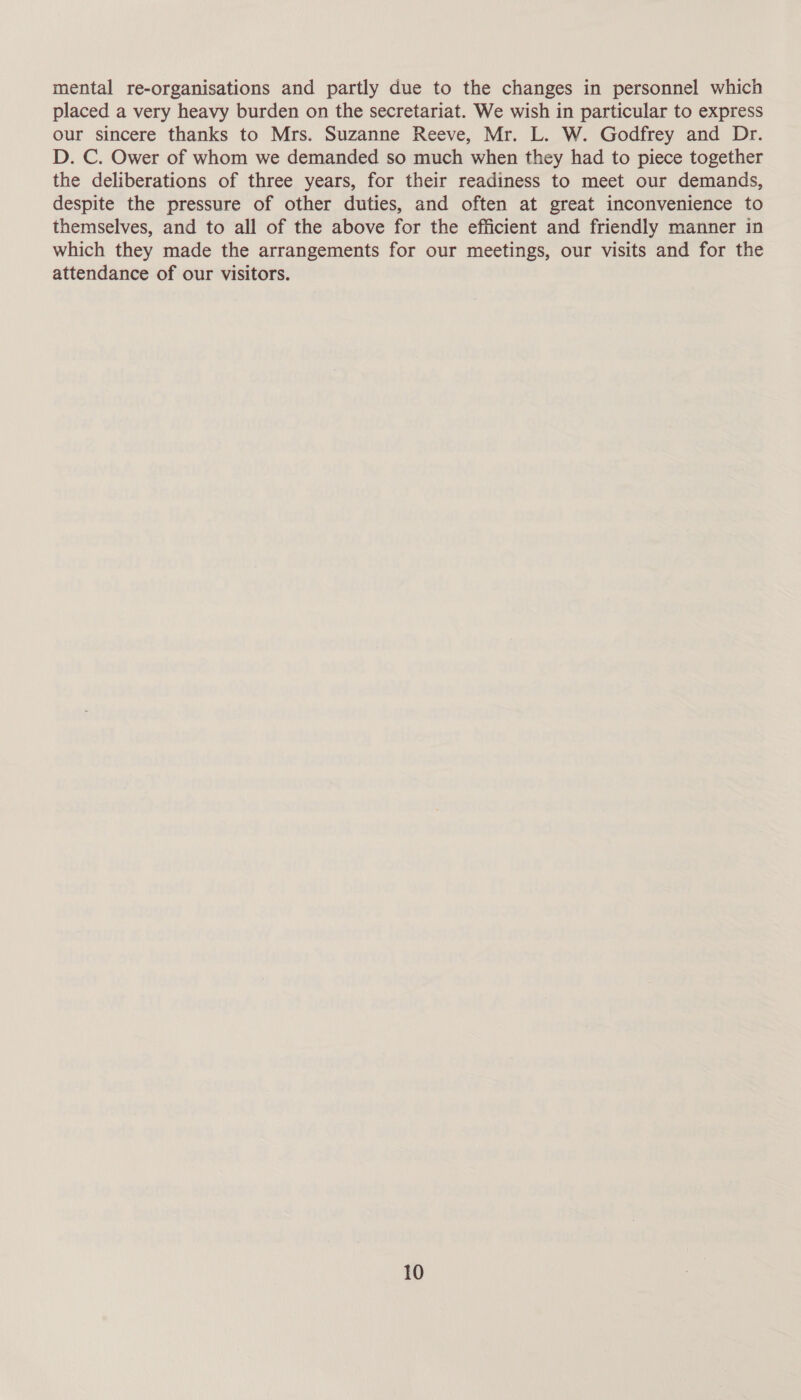 mental re-organisations and partly due to the changes in personnel which placed a very heavy burden on the secretariat. We wish in particular to express our sincere thanks to Mrs. Suzanne Reeve, Mr. L. W. Godfrey and Dr. D. C. Ower of whom we demanded so much when they had to piece together the deliberations of three years, for their readiness to meet our demands, despite the pressure of other duties, and often at great inconvenience to themselves, and to all of the above for the efficient and friendly manner in which they made the arrangements for our meetings, our visits and for the attendance of our visitors.