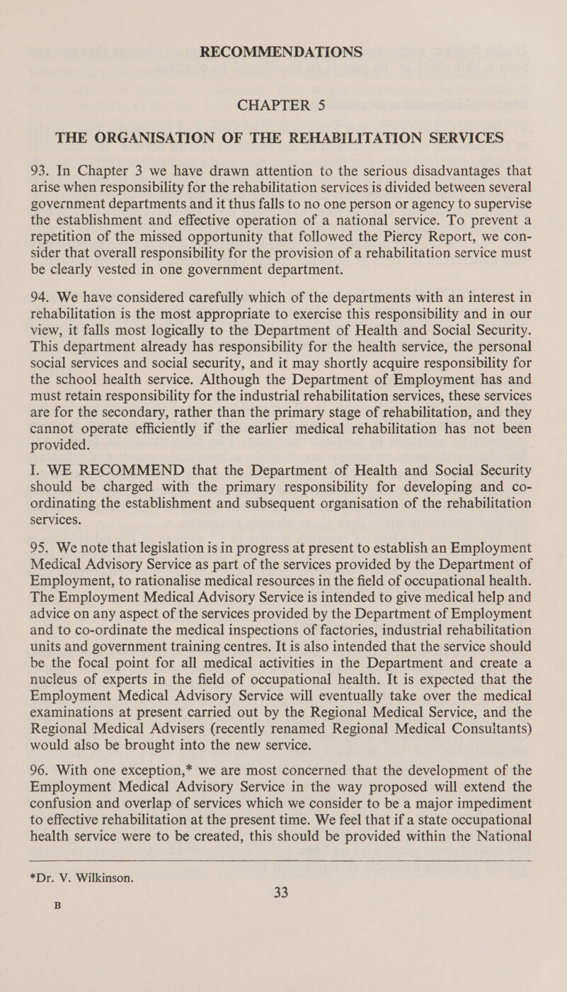 RECOMMENDATIONS CHAPTER 5 THE ORGANISATION OF THE REHABILITATION SERVICES 93. In Chapter 3 we have drawn attention to the serious disadvantages that arise when responsibility for the rehabilitation services is divided between several government departments and it thus falls to no one person or agency to supervise the establishment and effective operation of a national service. To prevent a repetition of the missed opportunity that followed the Piercy Report, we con- sider that overall responsibility for the provision of a rehabilitation service must be clearly vested in one government department. 94. We have considered carefully which of the departments with an interest in rehabilitation is the most appropriate to exercise this responsibility and in our view, it falls most logically to the Department of Health and Social Security. This department already has responsibility for the health service, the personal social services and social security, and it may shortly acquire responsibility for the school health service. Although the Department of Employment has and must retain responsibility for the industrial rehabilitation services, these services are for the secondary, rather than the primary stage of rehabilitation, and they cannot operate efficiently if the earlier medical rehabilitation has not been provided. I. WE RECOMMEND that the Department of Health and Social Security should be charged with the primary responsibility for developing and co- ordinating the establishment and subsequent organisation of the rehabilitation services. 95. We note that legislation is in progress at present to establish an Employment Medical Advisory Service as part of the services provided by the Department of Employment, to rationalise medical resources in the field of occupational health. The Employment Medical Advisory Service is intended to give medical help and advice on any aspect of the services provided by the Department of Employment and to co-ordinate the medical inspections of factories, industrial rehabilitation units and government training centres. It is also intended that the service should be the focal point for all medical activities in the Department and create a nucleus of experts in the field of occupational health. It is expected that the Employment Medical Advisory Service will eventually take over the medical examinations at present carried out by the Regional Medical Service, and the Regional Medical Advisers (recently renamed Regional Medical Consuitants) would also be brought into the new service. 96. With one exception,* we are most concerned that the development of the Employment Medical Advisory Service in the way proposed will extend the confusion and overlap of services which we consider to be a major impediment to effective rehabilitation at the present time. We feel that if a state occupational health service were to be created, this should be provided within the National *Dr. V. Wilkinson. 33 B