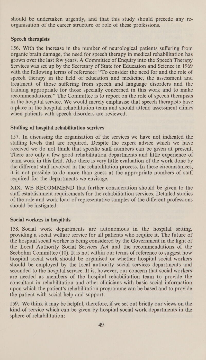 should be undertaken urgently, and that this study should precede any re- organisation of the career structure or role of these professions. Speech therapists 156. With the increase in the number of neurological patients suffering from organic brain damage, the need for speech therapy in medical rehabilitation has grown over the last few years. A Committee of Enquiry into the Speech Therapy Services was set up by the Secretary of State for Education and Science in 1969 with the following terms of reference: ‘“To consider the need for and the role of speech therapy in the field of education and medicine, the assessment and treatment of those suffering from speech and language disorders and the training appropriate for those specially concerned in this work and to make recommendations.” The Committee is to report on the role of speech therapists in the hospital service. We would merely emphasise that speech therapists have a place in the hospital rehabilitation team and should attend assessment clinics when patients with speech disorders are reviewed. Staffing of hospital rehabilitation services 157. In discussing the organisation of the services we have not indicated the staffing levels that are required. Despite the expert advice which we have received we do not think that specific staff numbers can be given at present. There are only a few good rehabilitation departments and little experience of team work in this field. Also there is very little evaluation of the work done by the different staff involved in the rehabilitation process. In these circumstances, it is not possible to do more than guess at the appropriate numbers of staff required for the departments we envisage. XIX. WE RECOMMEND that further consideration should be given to the staff establishment requirements for the rehabilitation services. Detailed studies of the role and work load of representative samples of the different professions should be instigated. Social workers in hospitals 158. Social work departments are autonomous in the hospital setting, providing a social welfare service for all patients who require it. The future of the hospital social worker is being considered by the Government in the light of the Local Authority Social Services Act and the recommendations of the Seebohm Committee (10). It is not within our terms of reference to suggest how hospital social work should be organised or whether hospital social workers should be employed by the local authority social services departments and seconded to the hospital service. It is, however, our concern that social workers are needed as members of the hospital rehabilitation team to provide the consultant in rehabilitation and other clinicians with basic social information upon which the patient’s rehabilitation programme can be based and to provide the patient with social help and support. 159. We think it may be helpful, therefore, if we set out briefly our views on the kind of service which can be given by hospital social work departments in the sphere of rehabilitation: