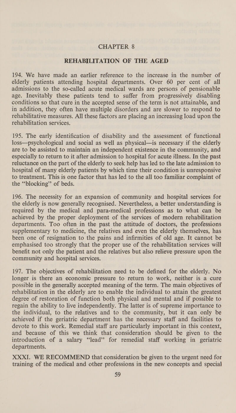 REHABILITATION OF THE AGED 194. We have made an earlier reference to the increase in the number of elderly patients attending hospital departments. Over 60 per cent of all admissions to the so-called acute medical wards are persons of pensionable age. Inevitably these patients tend to suffer from progressively disabling conditions so that cure in the accepted sense of the term is not attainable, and in addition, they often have multiple disorders and are slower to respond to rehabilitative measures. All these factors are placing an increasing load upon the rehabilitation services. 195. The early identification of disability and the assessment of functional loss—psychological and social as well as physical—is necessary if the elderly are to be assisted to maintain an independent existence in the community, and especially to return to it after admission to hospital for acute illness. In the past reluctance on the part of the elderly to seek help has led to the late admission to hospital of many elderly patients by which time their condition is unresponsive to treatment. This is one factor that has led to the all too familiar complaint of the “‘blocking”’ of beds. 196. The necessity for an expansion of community and hospital services for the elderly is now generally recognised. Nevertheless, a better understanding is required by the medical and para-medical professions as to what can be achieved by the proper deployment of the services of modern rehabilitation departments. Too often in the past the attitude of doctors, the professions supplementary to medicine, the relatives and even the elderly themselves, has been one of resignation to the pains and infirmities of old age. It cannot be emphasised too strongly that the proper use of the rehabilitation services will benefit not only the patient and the relatives but also relieve pressure upon the community and hospital services. 197. The objectives of rehabilitation need to be defined for the elderly. No longer is there an economic pressure to return to work, neither is a cure possible in the generally accepted meaning of the term. The main objectives of rehabilitation in the elderly are to enable the individual to attain the greatest degree of restoration of function both physical and mental and if possible to regain the ability to live independently. The latter is of supreme importance to the individual, to the relatives and to the community, but it can only be achieved if the geriatric department has the necessary staff and facilities to devote to this work. Remedial staff are particularly important in this context, and because of this we think that consideration should be given to the introduction of a salary ‘“‘lead’’ for remedial staff working in geriatric departments. XXXI. WE RECOMMEND that consideration be given to the urgent need for training of the medical and other professions in the new concepts and special