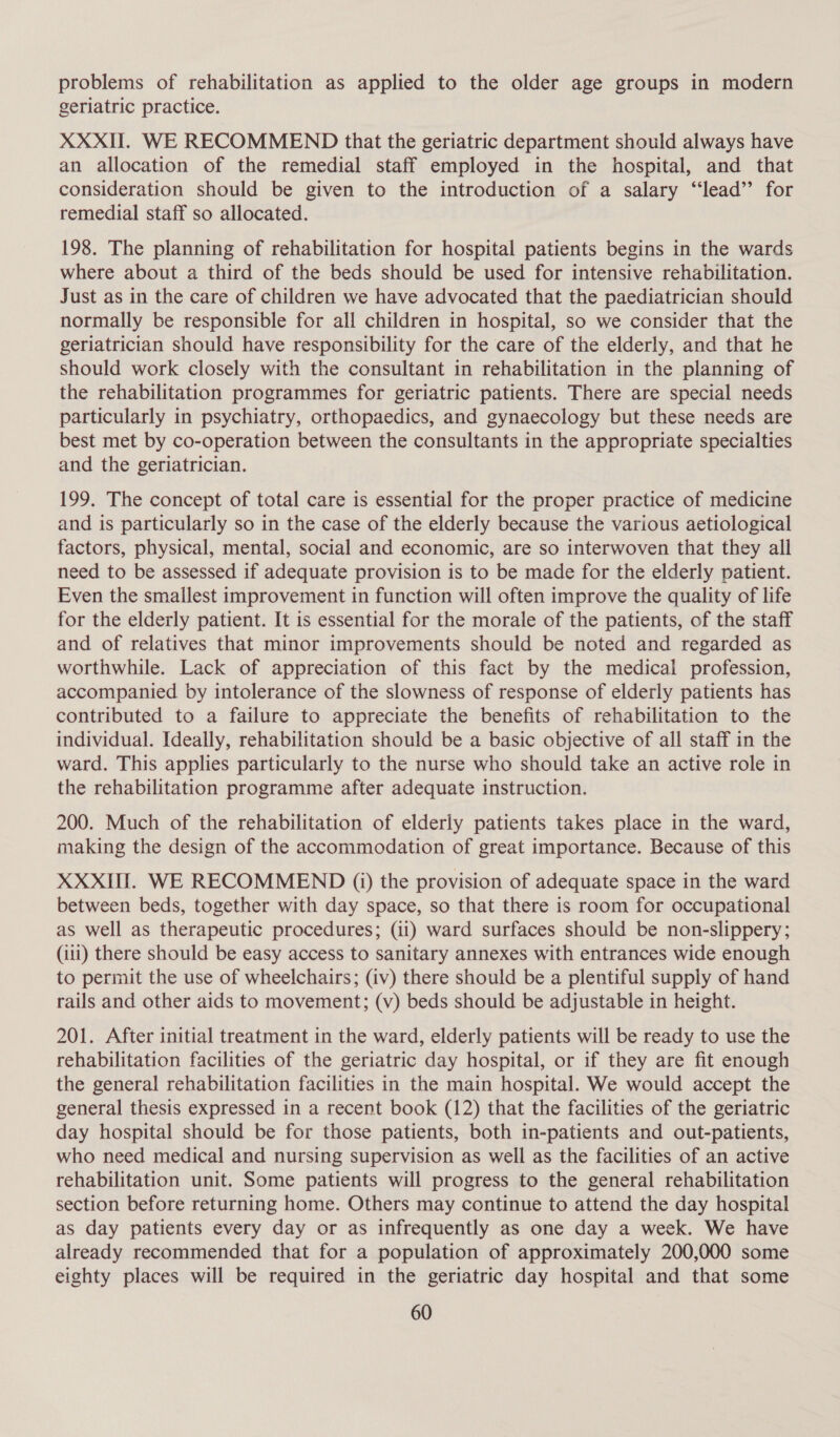 problems of rehabilitation as applied to the older age groups in modern geriatric practice. XXXII. WE RECOMMEND that the geriatric department should always have an allocation of the remedial staff employed in the hospital, and that consideration should be given to the introduction of a salary ‘“‘lead’”’ for remedial staff so allocated. 198. The planning of rehabilitation for hospital patients begins in the wards where about a third of the beds should be used for intensive rehabilitation. Just as in the care of children we have advocated that the paediatrician should normally be responsible for all children in hospital, so we consider that the geriatrician should have responsibility for the care of the elderly, and that he should work closely with the consultant in rehabilitation in the planning of the rehabilitation programmes for geriatric patients. There are special needs particularly in psychiatry, orthopaedics, and gynaecology but these needs are best met by co-operation between the consultants in the appropriate specialties and the geriatrician. 199, The concept of total care is essential for the proper practice of medicine and is particularly so in the case of the elderly because the various aetiological factors, physical, mental, social and economic, are so interwoven that they all need to be assessed if adequate provision is to be made for the elderly patient. Even the smallest improvement in function will often improve the quality of life for the elderly patient. It is essential for the morale of the patients, of the staff and of relatives that minor improvements should be noted and regarded as worthwhile. Lack of appreciation of this fact by the medical profession, accompanied by intolerance of the slowness of response of elderly patients has contributed to a failure to appreciate the benefits of rehabilitation to the individual. Ideally, rehabilitation should be a basic objective of all staff in the ward. This applies particularly to the nurse who should take an active role in the rehabilitation programme after adequate instruction. 200. Much of the rehabilitation of elderly patients takes place in the ward, making the design of the accommodation of great importance. Because of this XXXII. WE RECOMMEND (i) the provision of adequate space in the ward between beds, together with day space, so that there is room for occupational as well as therapeutic procedures; (ii) ward surfaces should be non-slippery; (111) there should be easy access to sanitary annexes with entrances wide enough to permit the use of wheelchairs; (iv) there should be a plentiful supply of hand rails and other aids to movement; (v) beds should be adjustable in height. 201. After initial treatment in the ward, elderly patients will be ready to use the rehabilitation facilities of the geriatric day hospital, or if they are fit enough the general rehabilitation facilities in the main hospital. We would accept the general thesis expressed in a recent book (12) that the facilities of the geriatric day hospital should be for those patients, both in-patients and out-patients, who need medical and nursing supervision as well as the facilities of an active rehabilitation unit. Some patients will progress to the general rehabilitation section before returning home. Others may continue to attend the day hospital as day patients every day or as infrequently as one day a week. We have already recommended that for a population of approximately 200,000 some eighty places will be required in the geriatric day hospital and that some