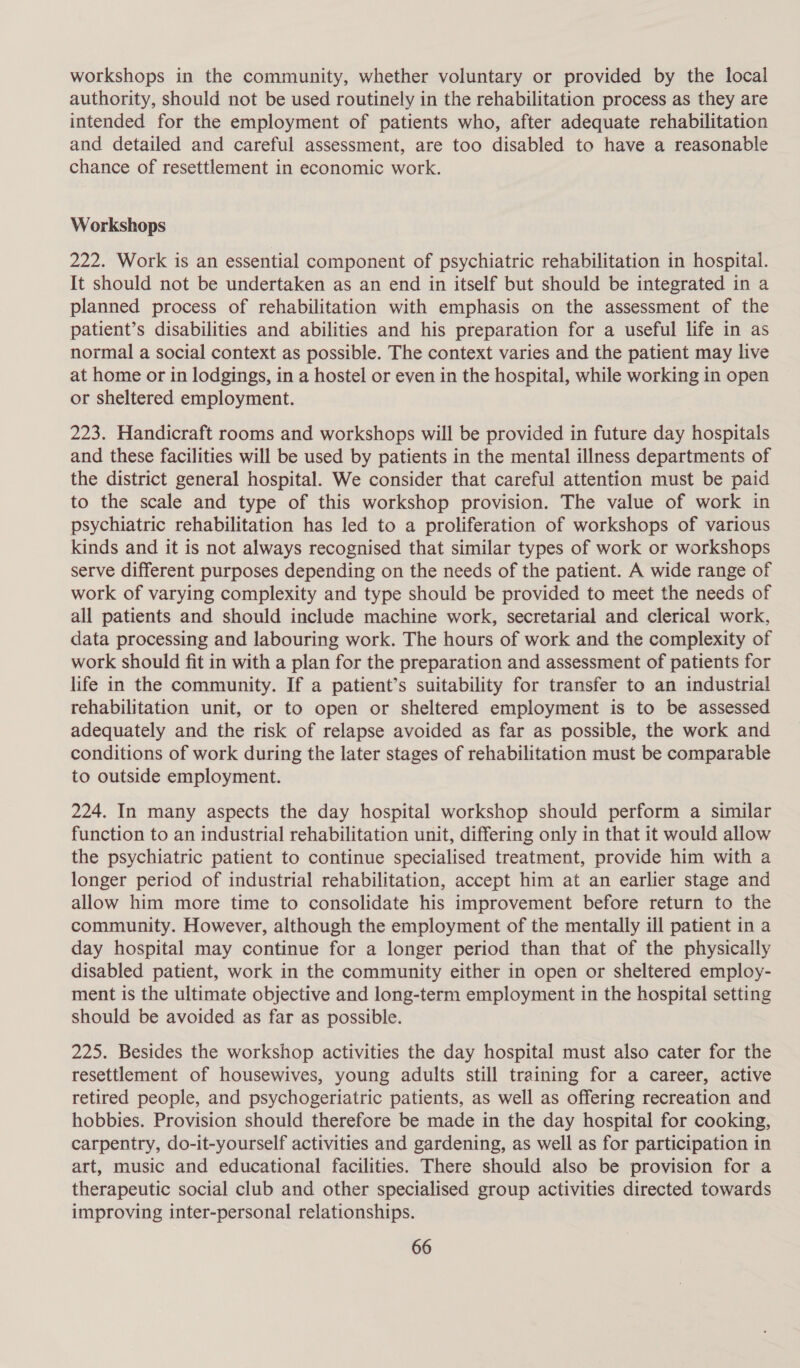 workshops in the community, whether voluntary or provided by the local authority, should not be used routinely in the rehabilitation process as they are intended for the employment of patients who, after adequate rehabilitation and detailed and careful assessment, are too disabled to have a reasonable chance of resettlement in economic work. Workshops 222. Work is an essential component of psychiatric rehabilitation in hospital. It should not be undertaken as an end in itself but should be integrated in a planned process of rehabilitation with emphasis on the assessment of the patient’s disabilities and abilities and his preparation for a useful life in as normal a social context as possible. The context varies and the patient may live at home or in lodgings, in a hostel or even in the hospital, while working in open or sheltered employment. 223. Handicraft rooms and workshops will be provided in future day hospitals and these facilities will be used by patients in the mental illness departments of the district general hospital. We consider that careful attention must be paid to the scale and type of this workshop provision. The value of work in psychiatric rehabilitation has led to a proliferation of workshops of various kinds and it is not always recognised that similar types of work or workshops serve different purposes depending on the needs of the patient. A wide range of work of varying complexity and type should be provided to meet the needs of all patients and should include machine work, secretarial and clerical work, data processing and labouring work. The hours of work and the complexity of work should fit in with a plan for the preparation and assessment of patients for life in the community. If a patient’s suitability for transfer to an industrial rehabilitation unit, or to open or sheltered employment is to be assessed adequately and the risk of relapse avoided as far as possible, the work and conditions of work during the later stages of rehabilitation must be comparable to outside employment. 224. In many aspects the day hospital workshop should perform a similar function to an industrial rehabilitation unit, differing only in that it would allow the psychiatric patient to continue specialised treatment, provide him with a longer period of industrial rehabilitation, accept him at an earlier stage and allow him more time to consolidate his improvement before return to the community. However, although the employment of the mentally ill patient in a day hospital may continue for a longer period than that of the physically disabled patient, work in the community either in open or sheltered employ- ment is the ultimate objective and long-term employment in the hospital setting should be avoided as far as possible. 225. Besides the workshop activities the day hospital must also cater for the resettlement of housewives, young adults still training for a career, active retired people, and psychogeriatric patients, as well as offering recreation and hobbies. Provision should therefore be made in the day hospital for cooking, carpentry, do-it-yourself activities and gardening, as well as for participation in art, music and educational facilities. There should also be provision for a therapeutic social club and other specialised group activities directed towards improving inter-personal relationships.