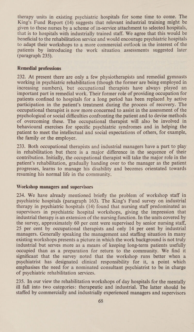 therapy units in existing psychiatric hospitals for some time to come. The King’s Fund Report (14) suggests that relevant industrial training might be given to these nurses by a scheme of in-service attachment to selected hospitals, that is to hospitals with industrially trained staff. We agree that this would be beneficial to the rehabilitation service and would encourage psychiatric hospitals to adapt their workshops to a more commercial outlook in the interest of the patients by introducing the work situation assessments suggested later (paragraph 235). Remedial professions 232. At present there are only a few physiotherapists and remedial gymnasts working in psychiatric rehabilitation (though the former are being employed in increasing numbers), but occupational therapists have always played an important part in remedial work. Their former role of providing occupation for patients confined to hospitals for a long period has been replaced by active participation in the patient’s treatment during the process of recovery. The occupational therapist is now more concerned to assist in the assessment of the psychological or social difficulties confronting the patient and to devise methods of overcoming these. The occupational therapist will also be involved in behavioural exercises for specific psychiatric syndromes and in helping the patient to meet the intellectual and social expectations of others, for example, the family or the employer. 233. Both occupational therapists and industrial managers have a part to play in rehabilitation but there is a major difference in the sequence of their contribution. Initially, the occupational therapist will take the major role in the patient’s rehabilitation, gradually handing over to the manager as the patient progresses, learns to manage his disability and becomes orientated towards resuming his normal life in the community. Workshop managers and supervisors 234. We have already mentioned briefly the problem of workshop staff in psychiatric hospitals (paragraph 163). The King’s Fund survey on industrial therapy in psychiatric hospitals (14) found that nursing staff predominated as supervisors in psychiatric hospital workshops, giving the impression that industrial therapy is an extension of the nursing function. In the units covered by the survey, approximately 60 per cent were supervised by senior nursing staff, 25 per cent by occupational therapists and only 14 per cent by industrial managers. Generally speaking the management and staffing situation in many existing workshops presents a picture in which the work background is not truly industrial but serves more as a means of keeping long-term patients usefully occupied than as a preparation for return to the community. We find it significant that the survey noted that the workshop runs better when a psychiatrist has designated clinical responsibility for it, a point which emphasises the need for a nominated consultant psychiatrist to be in charge of psychiatric rehabilitation services. 235. In our view the rehabilitation workshops of day hospitals for the mentally ill fall into two categories: therapeutic and industrial. The latter should be staffed by commercially and industrially experienced managers and supervisors