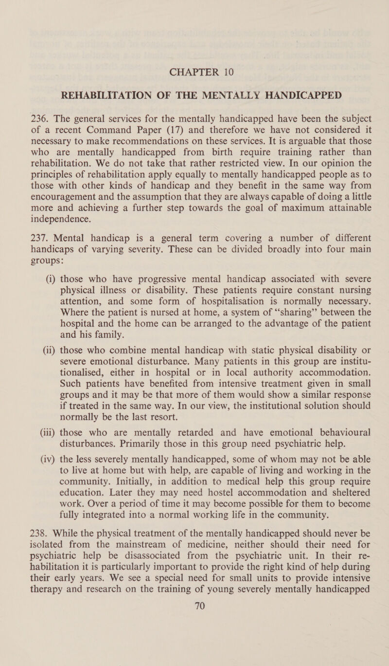 REHABILITATION OF THE MENTALLY HANDICAPPED 236. The general services for the mentally handicapped have been the subject of a recent Command Paper (17) and therefore we have not considered it necessary to make recommendations on these services. It is arguable that those who are mentally handicapped from birth require training rather than rehabilitation. We do not take that rather restricted view. In our opinion the principles of rehabilitation apply equally to mentally handicapped people as to those with other kinds of handicap and they benefit in the same way from encouragement and the assumption that they are always capable of doing a little more and achieving a further step towards the goal of maximum attainable independence. 237. Mental handicap is a general term covering a number of different handicaps of varying severity. These can be divided broadly into four main groups: (i) those who have progressive mental handicap associated with severe physical illness or disability. These patients require constant nursing attention, and some form of hospitalisation is normally necessary. Where the patient is nursed at home, a system of “‘sharing’’ between the hospital and the home can be arranged to the advantage of the patient and his family. (ii) those who combine mental handicap with static physical disability or severe emotional disturbance. Many patients in this group are institu- tionalised, either in hospital or in local authority accommodation. Such patients have benefited from intensive treatment given in small groups and it may be that more of them would show a similar response if treated in the same way. In our view, the institutional solution should normally be the last resort. (iii) those who are mentally retarded and have emotional behavioural disturbances. Primarily those in this group need psychiatric help. (iv) the less severely mentally handicapped, some of whom may not be able to live at home but with help, are capable of living and working in the community. Initially, in addition to medical help this group require education. Later they may need hostel accommodation and sheltered work. Over a period of time it may become possible for them to become fully integrated into a normal working life in the community. 238. While the physical treatment of the mentally handicapped should never be isolated from the mainstream of medicine, neither should their need for psychiatric help be disassociated from the psychiatric unit. In their re- habilitation it is particularly important to provide the right kind of help during their early years. We see a special need for small units to provide intensive therapy and research on the training of young severely mentally handicapped