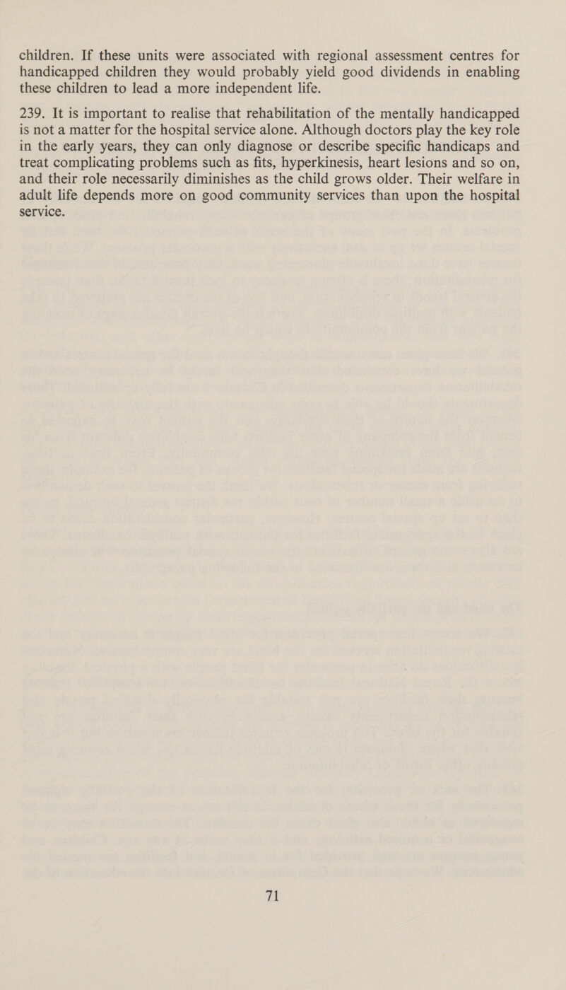 children. If these units were associated with regional assessment centres for handicapped children they would probably yield good dividends in enabling these children to lead a more independent life. 239. It is important to realise that rehabilitation of the mentally handicapped is not a matter for the hospital service alone. Although doctors play the key role in the early years, they can only diagnose or describe specific handicaps and treat complicating problems such as fits, hyperkinesis, heart lesions and so on, and their role necessarily diminishes as the child grows older. Their welfare in adult life depends more on good community services than upon the hospital service.