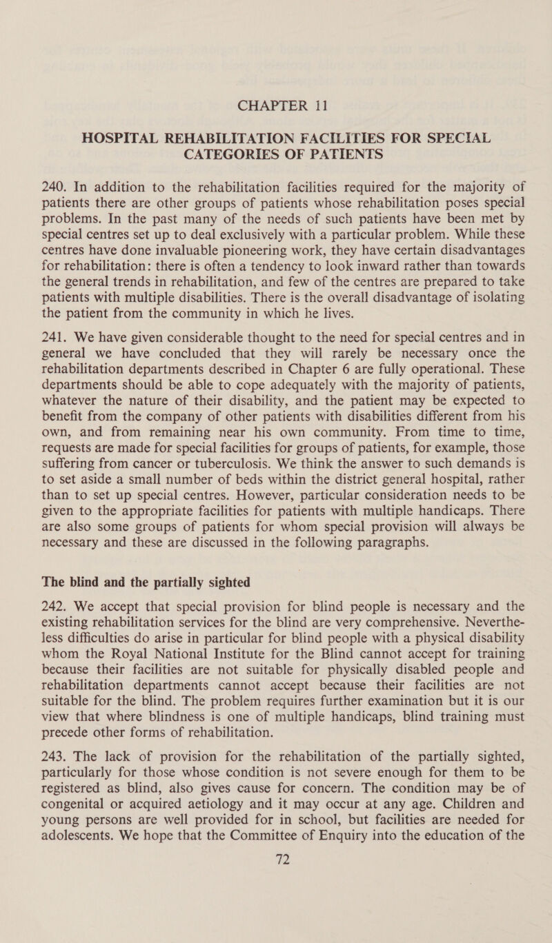 HOSPITAL REHABILITATION FACILITIES FOR SPECIAL CATEGORIES OF PATIENTS 240. In addition to the rehabilitation facilities required for the majority of patients there are other groups of patients whose rehabilitation poses special problems. In the past many of the needs of such patients have been met by special centres set up to deal exclusively with a particular problem. While these centres have done invaluable pioneering work, they have certain disadvantages for rehabilitation: there is often a tendency to look inward rather than towards the general trends in rehabilitation, and few of the centres are prepared to take patients with multiple disabilities. There is the overall disadvantage of isolating the patient from the community in which he lives. 241. We have given considerable thought to the need for special centres and in general we have concluded that they will rarely be necessary once the rehabilitation departments described in Chapter 6 are fully operational. These departments should be able to cope adequately with the majority of patients, whatever the nature of their disability, and the patient may be expected to benefit from the company of other patients with disabilities different from his own, and from remaining near his own community. From time to time, requests are made for special facilities for groups of patients, for example, those suffering from cancer or tuberculosis. We think the answer to such demands is to set aside a small number of beds within the district general hospital, rather than to set up special centres. However, particular consideration needs to be given to the appropriate facilities for patients with multiple handicaps. There are also some groups of patients for whom special provision will always be necessary and these are discussed in the following paragraphs. The blind and the partially sighted 242. We accept that special provision for blind people is necessary and the existing rehabilitation services for the blind are very comprehensive. Neverthe- less difficulties do arise in particular for blind people with a physical disability whom the Royal National Institute for the Blind cannot accept for training because their facilities are not suitable for physically disabled people and rehabilitation departments cannot accept because their facilities are not suitable for the blind. The problem requires further examination but it is our view that where blindness is one of multiple handicaps, blind training must precede other forms of rehabilitation. 243. The lack of provision for the rehabilitation of the partially sighted, particularly for those whose condition is not severe enough for them to be registered as blind, also gives cause for concern. The condition may be of congenital or acquired aetiology and it may occur at any age. Children and young persons are well provided for in school, but facilities are needed for adolescents. We hope that the Committee of Enquiry into the education of the