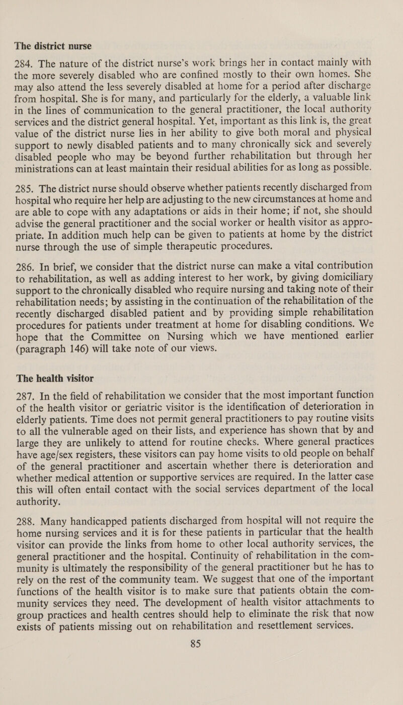 The district nurse 284. The nature of the district nurse’s work brings her in contact mainly with the more severely disabled who are confined mostly to their own homes. She may also attend the less severely disabled at home for a period after discharge from hospital. She is for many, and particularly for the elderly, a valuable link in the lines of communication to the general practitioner, the local authority services and the district general hospital. Yet, important as this link is, the great value of the district nurse lies in her ability to give both moral and physical support to newly disabled patients and to many chronically sick and severely disabled people who may be beyond further rehabilitation but through her ministrations can at least maintain their residual abilities for as long as possible. 285. The district nurse should observe whether patients recently discharged from hospital who require her help are adjusting to the new circumstances at home and are able to cope with any adaptations or aids in their home; if not, she should advise the general practitioner and the social worker or health visitor as appro- priate. In addition much help can be given to patients at home by the district nurse through the use of simple therapeutic procedures. 286. In brief, we consider that the district nurse can make a vital contribution to rehabilitation, as well as adding interest to her work, by giving domiciliary support to the chronically disabled who require nursing and taking note of their rehabilitation needs; by assisting in the continuation of the rehabilitation of the recently discharged disabled patient and by providing simple rehabilitation procedures for patients under treatment at home for disabling conditions. We hope that the Committee on Nursing which we have mentioned earlier (paragraph 146) will take note of our views. The health visitor 287. In the field of rehabilitation we consider that the most important function of the health visitor or geriatric visitor is the identification of deterioration in elderly patients. Time does not permit general practitioners to pay routine visits to all the vulnerable aged on their lists, and experience has shown that by and large they are unlikely to attend for routine checks. Where general practices have age/sex registers, these visitors can pay home visits to old people on behalf of the general practitioner and ascertain whether there is deterioration and whether medical attention or supportive services are required. In the latter case this will often entail contact with the social services department of the local authority. 288. Many handicapped patients discharged from hospital will not require the home nursing services and it is for these patients in particular that the health visitor can provide the links from home to other local authority services, the general practitioner and the hospital. Continuity of rehabilitation in the com- munity is ultimately the responsibility of the general practitioner but he has to rely on the rest of the community team. We suggest that one of the important functions of the health visitor is to make sure that patients obtain the com- munity services they need. The development of health visitor attachments to group practices and health centres should help to eliminate the risk that now exists of patients missing out on rehabilitation and resettlement services.