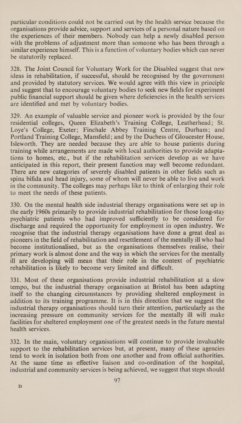 particular conditions could not be carried out by the health service because the organisations provide advice, support and services of a personal nature based on the experiences of their members. Nobody can help a newly disabled person with the problems of adjustment more than someone who has been through a similar experience himself. This is a function of voluntary bodies which can never be statutorily replaced. 328. The Joint Council for Voluntary Work for the Disabled suggest that new ideas in rehabilitation, if successful, should be recognised by the government and provided by statutory services. We would agree with this view in principle and suggest that to encourage voluntary bodies to seek new fields for experiment public financial support should be given where deficiencies in the health services are identified and met by voluntary bodies. 329. An example of valuable service and pioneer work is provided by the four residential colleges, Queen Elizabeth’s Training College, Leatherhead; St. Loye’s College, Exeter; Finchale Abbey Training Centre, Durham; and Portland Training College, Mansfield; and by the Duchess of Gloucester House, Isleworth. They are needed because they are able to house patients during training while arrangements are made with local authorities to provide adapta- tions to homes, etc., but if the rehabilitation services develop as we have anticipated in this report, their present function may well become redundant. There are new categories of severely disabled patients in other fields such as spina bifida and head injury, some of whom will never be able to live and work in the community. The colleges may perhaps like to think of enlarging their role to meet the needs of these patients. 330. On the mental health side industrial therapy organisations were set up in the early 1960s primarily to provide industrial rehabilitation for those long-stay psychiatric patients who had improved sufficiently to be considered for discharge and required the opportunity for employment in open industry. We recognise that the industrial therapy organisations have done a great deal as pioneers in the field of rehabilitation and resettlement of the mentally ill who had become institutionalised, but as the organisations themselves realise, their primary work is almost done and the way in which the services for the mentally ill are developing will mean that their role in the context of psychiatric rehabilitation is likely to become very limited and difficult. 331. Most of these organisations provide industrial rehabilitation at a slow tempo, but the industrial therapy organisation at Bristol has been adapting itself to the changing circumstances by providing sheltered employment in addition to its training programme. It is in this direction that we suggest the industrial therapy organisations should turn their attention, particularly as the increasing pressure on community services for the mentally ill will make facilities for sheltered employment one of the greatest needs in the future mental health services. 332. In the main, voluntary organisations will continue to provide invaluable support to the rehabilitation services but, at present, many of these agencies tend to work in isolation both from one another and from official authorities. At the same time as effective liaison and co-ordination of the hospital, industrial and community services is being achieved, we suggest that steps should 97 D