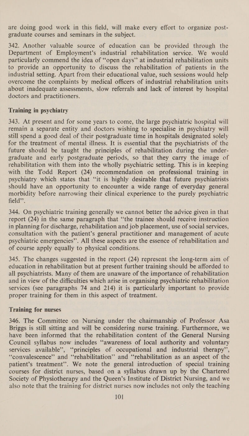 are doing good work in this field, will make every effort to organize post- graduate courses and seminars in the subject. 342. Another valuable source of education can be provided through the Department of Employment’s industrial rehabilitation service. We would particularly commend the idea of ‘“‘open days’’ at industrial rehabilitation units to provide an opportunity to discuss the rehabilitation of patients in the industrial setting. Apart from their educational value, such sessions would help overcome the complaints by medical officers of industrial rehabilitation units about inadequate assessments, slow referrals and lack of interest by hospital doctors and practitioners. Training in psychiatry 343. At present and for some years to come, the large psychiatric hospital will remain a separate entity and doctors wishing to specialise in psychiatry will still spend a good deal of their postgraduate time in hospitals designated solely for the treatment of mental illness. It is essential that the psychiatrists of the future should be taught the principles of rehabilitation during the under- graduate and early postgraduate periods, so that they carry the image of rehabilitation with them into the wholly psychiatric setting. This is in keeping with the Todd Report (24) recommendation on professional training in psychiatry which states that “it is highly desirable that future psychiatrists should have an opportunity to encounter a wide range of everyday general morbidity before narrowing their clinical experience to the purely psychiatric field’’. 344. On psychiatric training generally we cannot better the advice given in that report (24) in the same paragraph that “‘the trainee should receive instruction in planning for discharge, rehabilitation and job placement, use of social services, consultation with the patient’s general practitioner and management of acute psychiatric emergencies’’. All these aspects are the essence of rehabilitation and of course apply equally to physical conditions. 345. The changes suggested in the report (24) represent the long-term aim of education in rehabilitation but at present further training should be afforded to all psychiatrists. Many of them are unaware of the importance of rehabilitation and in view of the difficulties which arise in organising psychiatric rehabilitation services (see paragraphs 74 and 214) it is particularly important to provide proper training for them in this aspect of treatment. Training for nurses 346. The Committee on Nursing under the chairmanship of Professor Asa Briggs is still sitting and will be considering nurse training. Furthermore, we have been informed that the rehabilitation content of the General Nursing Council syllabus now includes ‘“‘awareness of local authority and voluntary services available’, ‘“‘principles of occupational and industrial therapy’’, ‘convalescence’ and “‘rehabilitation’’ and “rehabilitation as an aspect of the patient’s treatment”. We note the general introduction of special training courses for district nurses, based on a syllabus drawn up by the Chartered Society of Physiotherapy and the Queen’s Institute of District Nursing, and we also note that the training for district nurses now includes not only the teaching