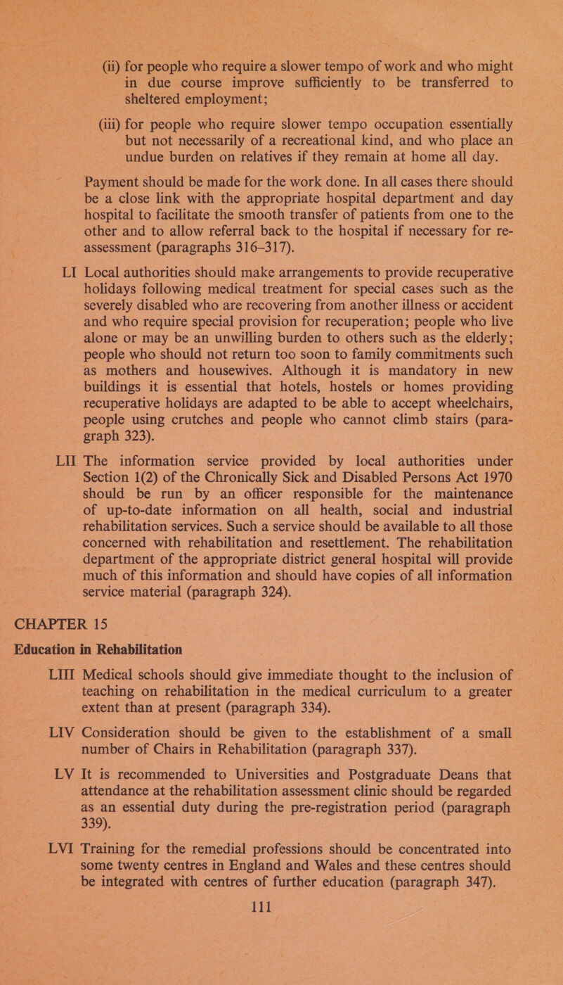 (ii) for people who require a slower tempo of work and who might in due course improve sufficiently to be transferred to sheltered employment; (ili) for people who require slower tempo occupation essentially but not necessarily of a recreational kind, and who place an | undue burden on relatives if they remain at home all day. - Payment should be made for the work done. In all cases there should be a close link with the appropriate hospital department and day hospital to facilitate the smooth transfer of patients from one to the other and to allow referral back to the hospital if necessary for re- assessment (paragraphs 316-317). LI Local authorities should make arrangements to provide recuperative holidays following medical treatment for special cases such as the severely disabled who are recovering from another illness or accident and who require special provision for recuperation; people who live alone or may be an unwilling burden to others such as the elderly; people who should not return too soon to family commitments such as mothers and housewives. Although it is mandatory in new buildings it is essential that hotels, hostels or homes providing recuperative holidays are adapted to be able to accept wheelchairs, people using crutches and people who cannot climb stairs (para- graph 323). LIT The information service provided by local authorities under Section 1(2) of the Chronically Sick and Disabled Persons Act 1970 should be run by an officer responsible for the maintenance — of up-to-date information on all health, social and industrial rehabilitation services. Such a service should be available to all those concerned with rehabilitation and resettlement. The rehabilitation department of the appropriate district general hospital will provide much of this information and should have copies of all information service material (paragraph 324). CHAPTER 15 Education in Rehabilitation LIII Medical schools should give immediate thought to the inclusion of — teaching on rehabilitation in the medical curriculum to a greater extent than at present (paragraph 334). LIV Consideration should be given to the establishment of a small number of Chairs in Rehabilitation (paragraph 337). LV It is recommended to Universities and Postgraduate Deans that attendance at the rehabilitation assessment clinic should be regarded as an essential duty during the pre-registration period (paragraph 339). | LVI Training for the remedial professions should be concentrated into some twenty centres in England and Wales and these centres should be integrated with centres of further education (paragraph 347).