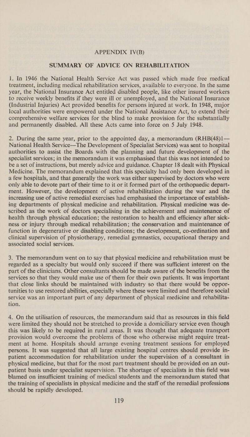 SUMMARY OF ADVICE ON REHABILITATION 1. In 1946 the National Health Service Act was passed which made free medical treatment, including medical rehabilitation services, available to everyone. In the same year, the National Insurance Act entitled disabled people, like other insured workers to receive weekly benefits if they were ill or unemployed, and the National Insurance (Industrial Injuries) Act provided benefits for persons injured at work. In 1948, major local authorities were empowered under the National Assistance Act, to extend their comprehensive welfare services for the blind to make provision for the substantially and permanently disabled. All these Acts came into force on 5 July 1948. 2. During the same year, prior to the appointed day, a memorandum (RHB(48)1— National Health Service—The Development of Specialist Services) was sent to hospital authorities to assist the Boards with the planning and future development of the specialist services; in the memorandum it was emphasised that this was not intended to be a set of instructions, but merely advice and guidance. Chapter 18 dealt with Physical Medicine. The memorandum explained that this specialty had only been developed in a few hospitals, and that generally the work was either supervised by doctors who were only able to devote part of their time to it or it formed part of the orthopaedic depart- ment. However, the development of active rehabilitation during the war and the increasing use of active remedial exercises had emphasised the importance of establish- ing departments of physical medicine and rehabilitation. Physical medicine was de- scribed as the work of doctors specialising in the achievement and maintenance of health through physical education; the restoration to health and efficiency after sick- ness or injury through medical rehabilitation; the conservation and maintenance of function in degenerative or disabling conditions; the development, co-ordination and clinical supervision of physiotherapy, remedial gymnastics, occupational therapy and associated social services. 3. The memorandum went on to say that physical medicine and rehabilitation must be regarded as a specialty but would only succeed if there was sufficient interest on the part of the clinicians. Other consultants should be made aware of the benefits from the services so that they would make use of them for their own patients. It was important that close links should be maintained with industry so that there would be oppor- tunities to use restored abilities, especially where these were limited and therefore social service was an important part of any department of physical medicine and rehabilita- tion. 4. On the utilisation of resources, the memorandum said that as resources in this field were limited they should not be stretched to provide a domiciliary service even though this was likely to be required in rural areas. It was thought that adequate transport provision would overcome the problems of those who otherwise might require treat- ment at home. Hospitals should arrange evening treatment sessions for employed persons. It was suggested that all large existing hospital centres should provide in- patient accommodation for rehabilitation under the supervision of a consultant in physical medicine, but that for the most part treatment should be provided on an out- patient basis under specialist supervision. The shortage of specialists in this field was blamed on insufficient training of medical students and the memorandum stated that the training of specialists in physical medicine and the staff of the remedial professions should be rapidly developed.