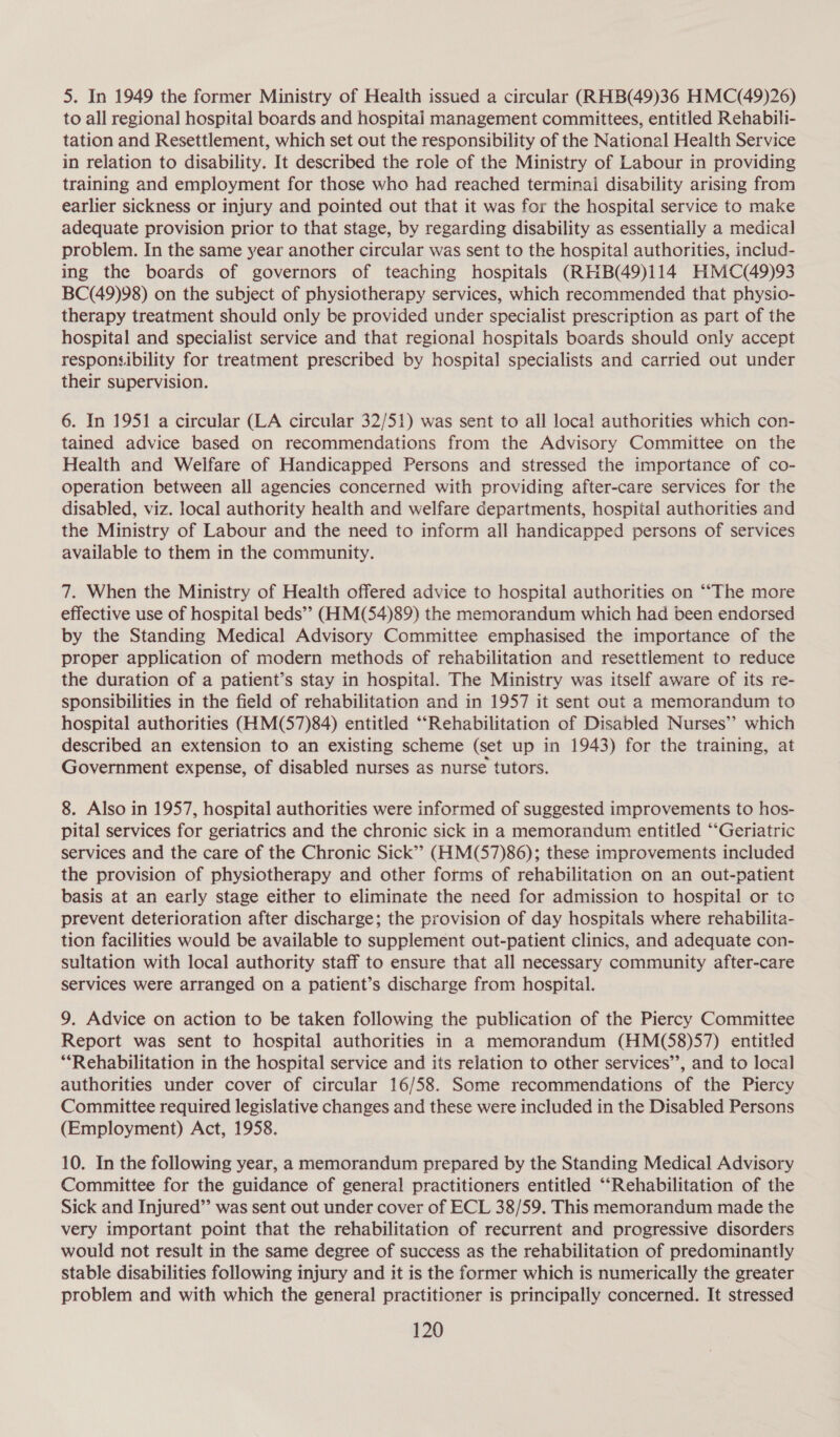 5. In 1949 the former Ministry of Health issued a circular (RHB(49)36 HMC(49)26) to all regional hospital boards and hospitai management committees, entitled Rehabili- tation and Resettlement, which set out the responsibility of the National Health Service in relation to disability. It described the role of the Ministry of Labour in providing training and employment for those who had reached terminal disability arising from earlier sickness or injury and pointed out that it was for the hospital service to make adequate provision prior to that stage, by regarding disability as essentially a medical problem. In the same year another circular was sent to the hospital authorities, includ- ing the boards of governors of teaching hospitals (RHB(49)i114 HMC(49)93 BC(49)98) on the subject of physiotherapy services, which recommended that physio- therapy treatment should only be provided under specialist prescription as part of the hospital and specialist service and that regional hospitals boards should only accept responsibility for treatment prescribed by hospital specialists and carried out under their supervision. 6. In 1951 a circular (LA circular 32/51) was sent to all local authorities which con- tained advice based on recommendations from the Advisory Committee on the Health and Welfare of Handicapped Persons and stressed the importance of co- operation between all agencies concerned with providing after-care services for the disabled, viz. local authority health and welfare departments, hospital authorities and the Ministry of Labour and the need to inform all handicapped persons of services available to them in the community. 7. When the Ministry of Health offered advice to hospital authorities on ‘““The more effective use of hospital beds”? (HM(54)89) the memorandum which had been endorsed by the Standing Medical Advisory Committee emphasised the importance of the proper application of modern methods of rehabilitation and resettlement to reduce the duration of a patient’s stay in hospital. The Ministry was itself aware of its re- sponsibilities in the field of rehabilitation and in 1957 it sent out a memorandum to hospital authorities (HM(57)84) entitled ‘‘Rehabilitation of Disabled Nurses’? which described an extension to an existing scheme (set up in 1943) for the training, at Government expense, of disabled nurses as nurse tutors. 8. Also in 1957, hospital authorities were informed of suggested improvements to hos- pital services for geriatrics and the chronic sick in a memorandum entitled ‘“‘Geriatric services and the care of the Chronic Sick”? (HM(57)86); these improvements included the provision of physiotherapy and other forms of rehabilitation on an out-patient basis at an early stage either to eliminate the need for admission to hospital or to prevent deterioration after discharge; the provision of day hospitals where rehabilita- tion facilities would be available to supplement out-patient clinics, and adequate con- sultation with local authority staff to ensure that all necessary community after-care services were arranged on a patient’s discharge from hospital. 9. Advice on action to be taken following the publication of the Piercy Committee Report was sent to hospital authorities in a memorandum (HM(S58)57) entitled “Rehabilitation in the hospital service and its relation to other services’’, and to local authorities under cover of circular 16/58. Some recommendations of the Piercy Committee required legislative changes and these were included in the Disabled Persons (Employment) Act, 1958. 10. In the following year, a memorandum prepared by the Standing Medical Advisory Committee for the guidance of general practitioners entitled “‘“Rehabilitation of the Sick and Injured” was sent out under cover of ECL 38/59. This memorandum made the very important point that the rehabilitation of recurrent and progressive disorders would not result in the same degree of success as the rehabilitation of predominantly stable disabilities following injury and it is the former which is numerically the greater problem and with which the general practitioner is principally concerned. It stressed