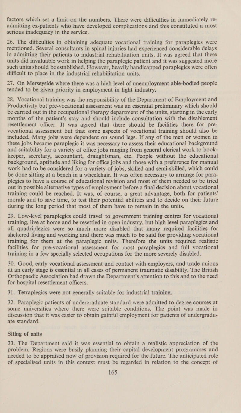 factors which set a limit on the numbers. There were difficulties in immediately re- admitting ex-patients who have developed complications and this constituted a most serious inadequacy in the service. 26. The difficulties in obtaining adequate vocational training for paraplegics were mentioned. Several consultants in spinal injuries had experienced considerable delays in admitting their patients to industrial rehabilitation units. It was agreed that these units did invaluable work in helping the paraplegic patient and it was suggested more such units should be established. However, heavily handicapped paraplegics were often difficult to place in the industrial rehabilitation units. 27. On Merseyside where there was a high level of unemployment able-bodied people tended to be given priority in employment in light industry. 28. Vocational training was the responsibility of the Department of Employment and Productivity but pre-vocational assessment was an essential preliminary which should be carried out in the occupational therapy department of the units, starting in the early months of the patient’s stay and should include consultation with the disablement resettlement officer. It was agreed that there should be facilities there for pre- vocational assessment but that some aspects of vocational training should also be included. Many jobs were dependent on sound legs. If any of the men or women in these jobs became paraplegic it was necessary to assess their educational background and suitability for a variety of office jobs ranging from general clerical work to book- keeper, secretary, accountant, draughtsman, etc. People without the educational background, aptitude and liking for office jobs and those with a preference for manual work had to be considered for a variety of jobs, skilled and semi-skilled, which could be done sitting at a bench in a wheelchair. It was often necessary to arrange for para- plegics to have a course of educational revision and most of them needed to be tried out in possible alternative types of employment before a final decision about vocational training could be reached. It was, of course, a great advantage, both for patients’ morale and to save time, to test their potential abilities and to decide on their future during the long period that most of them have to remain in the units. 29. Low-level paraplegics could travel to government training centres for vocational training, live at home and be resettled in open industry, but high level paraplegics and all quadriplegics were so much more disabled that many required facilities for sheltered living and working and there was much to be said for providing vocational training for them at the paraplegic units. Therefore the units required realistic facilities for pre-vocational assessment for most paraplegics and full vocational training in a few specially selected occupations for the more severely disabled. 30. Good, early vocational assessment and contact with employers, and trade unions at an early stage is essential in all cases of permanent traumatic disability. The British Orthopaedic Association had drawn the Department’s attention to this and to the need for hospital resettlement officers. 31. Tetraplegics were not generally suitable for industrial training. 32. Paraplegic patients of undergraduate standard were admitted to degree courses at some universities where there were suitable conditions. The point was made in discussion that it was easier to obtain gainful employment for patients of undergradu- ate standard. Siting of units 33. The Department said it was essential to obtain a realistic appreciation of the problem. Regions were busily planning their capital development programmes and needed to be appraised now of provision required for the future. The anticipated role of specialised units in this context must be regarded in relation to the concept of