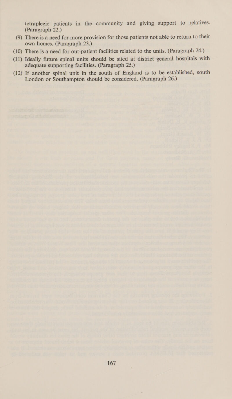 tetraplegic patients in the community and giving support to relatives. (Paragraph 22.) (9) There is a need for more provision for those patients not able to return to their own homes. (Paragraph 23.) (10) There is a need for out-patient facilities related to the units. (Paragraph 24.) (11) Ideally future spinal units should be sited at district general hospitals with adequate supporting facilities. (Paragraph 25.) (12) If another spinal unit in the south of England is to be established, south London or Southampton should be considered. (Paragraph 26.)