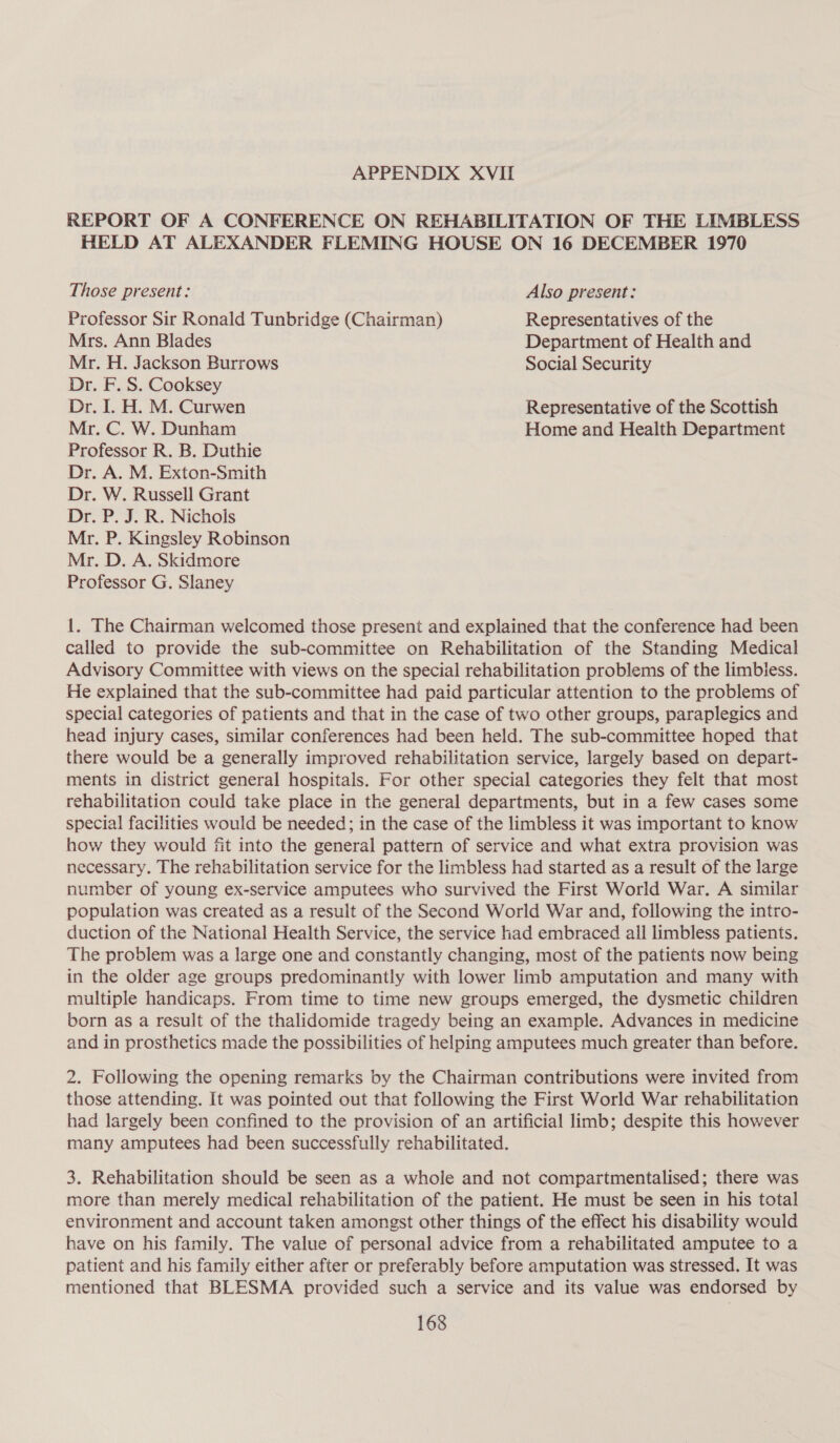 APPENDIX XVII REPORT OF A CONFERENCE ON REHABILITATION OF THE LIMBLESS HELD AT ALEXANDER FLEMING HOUSE ON 16 DECEMBER 1970 Those present: Also present: Professor Sir Ronald Tunbridge (Chairman) Representatives of the Mrs. Ann Blades Department of Health and Mr. H. Jackson Burrows Social Security Dr. F. S. Cooksey Dr. I. H. M. Curwen Representative of the Scottish Mr. C. W. Dunham Home and Health Department Professor R. B. Duthie Dr. A. M. Exton-Smith Dr. W. Russell Grant Dr. P. J. R. Nichols Mr. P. Kingsley Robinson Mr. D. A. Skidmore Professor G. Slaney 1. The Chairman welcomed those present and explained that the conference had been called to provide the sub-committee on Rehabilitation of the Standing Medical Advisory Committee with views on the special rehabilitation problems of the limbiess. He explained that the sub-committee had paid particular attention to the problems of special categories of patients and that in the case of two other groups, paraplegics and head injury cases, similar conferences had been held. The sub-committee hoped that there would be a generally improved rehabilitation service, largely based on depart- ments in district general hospitals. For other special categories they felt that most rehabilitation could take place in the general departments, but in a few cases some special facilities would be needed; in the case of the limbless it was important to know how they would fit into the general pattern of service and what extra provision was necessary. The rehabilitation service for the limbless had started as a result of the large number of young ex-service amputees who survived the First World War. A similar population was created as a result of the Second World War and, following the intro- duction of the National Health Service, the service had embraced all limbless patients. The problem was a large one and constantly changing, most of the patients now being in the older age groups predominantly with lower limb amputation and many with multiple handicaps. From time to time new groups emerged, the dysmetic children born as a result of the thalidomide tragedy being an example. Advances in medicine and in prosthetics made the possibilities of helping amputees much greater than before. 2. Following the opening remarks by the Chairman contributions were invited from those attending. It was pointed out that following the First World War rehabilitation had largely been confined to the provision of an artificial limb; despite this however many amputees had been successfully rehabilitated. 3. Rehabilitation should be seen as a whole and not compartmentalised; there was more than merely medical rehabilitation of the patient. He must be seen in his total environment and account taken amongst other things of the effect his disability would have on his family. The value of personal advice from a rehabilitated amputee to a patient and his family either after or preferably before amputation was stressed. It was mentioned that BLESMA provided such a service and its value was endorsed by