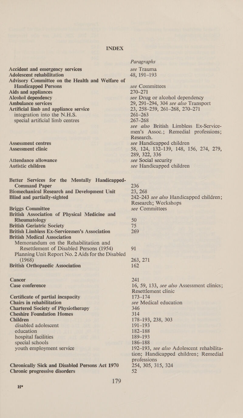 INDEX Paragraphs Accident and emergency services see Trauma Adolescent rehabilitation 48, 191-193 Advisory Committee on the Health and Welfare of Handicapped Persons see Committees Aids and appliances 270-271 Alcohol dependency see Drug or alcohol dependency Ambulance services 29, 291-294, 304 see also Transport Artificial limb and appliance service 23, 258-259, 261-268, 270-271 integration into the N.H.S. 261-263 special artificial limb centres 267-268 see also British Limbless Ex-Service- men’s Assoc.; Remedial professions; Research. Assessment centres see Handicapped children Assessment clinic 58, 124, 132-139, 148, 156, 274, 279, 289, 322, 336 Attendance allowance see Social security Autistic children see Handicapped children Better Services for the Mentally Handicapped- Command Paper 236 Biomechanical Research and Development Unit 23, 268 Blind and partially-sighted 242-243 see also Handicapped children; Research; Workshops Briggs Committee see Committees British Association of Physical Medicine and Rheumatology 50 British Geriatric Society 715 British Limbless Ex-Servicemen’s Association 269 British Medical Association Memorandum on the Rehabilitation and Resettlement of Disabled Persons (1954) 91 Planning Unit Report No. 2 Aids for the Disabled (1968) 263, 271 British Orthopaedic Association 162 Cancer 241 Case conference 16, 59, 133, see also Assessment clinics; Resettlement clinic Certificate of partial incapacity 173-174 Chairs in rehabilitation see Medical education Chartered Society of Physiotherapy 346 Cheshire Foundation Homes 314 Children 178-193, 238, 303 disabled adolescent 191-193 education 182-188 hospital facilities 189-193 special schools 186-188 youth employment service 192-193, see also Adolescent rehabilita- tion; Handicapped children; Remedial professions Chronically Sick and Disabled Persons Act 1970 254, 305, 315, 324 Chronic progressive disorders 32 179 H*