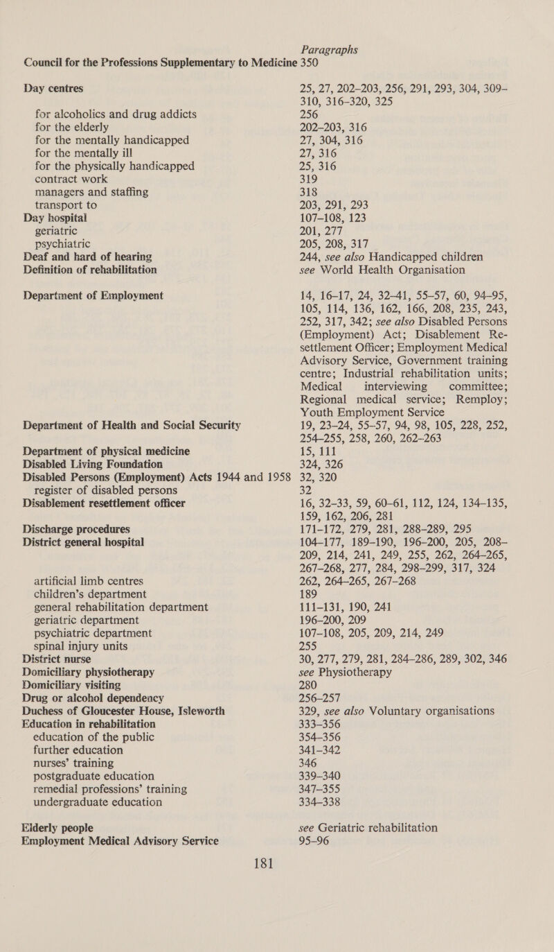 Paragraphs Day centres for alcoholics and drug addicts for the elderly for the mentally handicapped for the mentally ill for the physically handicapped contract work managers and staffing transport to Day hospital geriatric psychiatric Deaf and hard of hearing Definition of rehabilitation Department of Employment Department of physical medicine Disabled Living Foundation register of disabled persons Disablement resettlement officer Discharge procedures District general hospital artificial limb centres children’s department general rehabilitation department geriatric department psychiatric department spinal injury units District nurse Domiciliary physiotherapy Domiciliary visiting Drug or alcohol dependency Duchess of Gloucester House, Isleworth Education in rehabilitation education of the public further education nurses’ training postgraduate education remedial professions’ training undergraduate education Eiderly people Employment Medical Advisory Service 181 25, 27, 202-203, 256, 291, 293, 304, 309- 310, 316-320, 325 256 202-203, 316 27, 304, 316 27, 316 25, 316 319 318 203, 291, 293 107-108, 123 200277 205, 208, 317 244, see also Handicapped children see World Health Organisation 14, 16-17, 24, 32-41, 55-57, 60, 94-95, 105, 114, 136, 162, 166, 208, 235, 243, 252, 317, 342; see also Disabled Persons (Employment) Act; Disablement Re- settlement Officer; Employment Medical Advisory Service, Government training centre; Industrial rehabilitation units; Medical interviewing committee; Regional medical service; Remploy; Youth Employment Service 19, 23-24, 55-57, 94, 98, 105, 228, 252, 254-255, 258, 260, 262-263 15, 111 324, 326 32, 320 32 16, 32-33, 59, 60-61, 112, 124, 134-135, 159, 162, 206, 281 171-172, 279, 281, 288-289, 295 104-177, 189-190, 196-200, 205, 208- 209, 214, 241, 249, 255, 262, 264-265, 267-268, 277, 284, 298-299, 317, 324 262, 264-265, 267-268 189 111-131, 190, 241 196-200, 209 107-108, 205, 209, 214, 249 2° 30, 277, 279, 281, 284-286, 289, 302, 346 see Physiotherapy 280 256-257 329, see also Voluntary organisations 333-356 354-356 341-342 346 339-340 347-355 334-338 see Geriatric rehabilitation 95-96