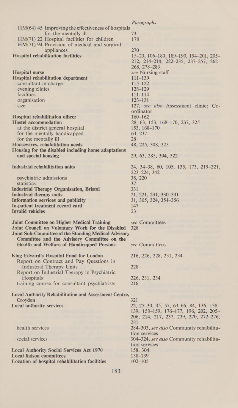 for the mentally ill HM(71) 22 Hospital facilities for children HM(71) 94 Provision of medical and surgical appliances Hospital rehabilitation facilities Hospital nurse Hospital rehabilitation department consultant in charge evening clinics facilities organisation size Hospital rehabilitation officer Hostel accommodation at the district general hospital for the mentally handicapped for the mentally ill Housewives, rehabilitation needs Housing for the disabled including home adaptations and special housing Industrial rehabilitation units psychiatric admissions statistics Industrial Therapy Organisation, Bristol Industrial therapy units Information services and publicity in-patient treatment record card Invalid vehicles Joint Committee on Higher Medical Training Joint Council on Voluntary Work for the Disabled Committee and the Advisory Committee on the Health and Welfare of Handicapped Persons King Edward’s Hospital Fund for London Report on Contract and Pay Questions in Industrial Therapy Units Report on Industrial Therapy in Psychiatric Hospitals training course for consultant psychiatrists Croydon Local authority services health services social services Local Authority Social Services Act 1976 Local liaison committees Location of hospital rehabilitation facilities 183 Paragraphs 73 178 270 15-23, 106-180, 189-190, 194-201, 205-— 212, 214-218, 222-235, 237-257, 262~ 268, 278-283 see Nursing staff 111-139 115-122 128-129 111-114 123-131 127, see also Assessment clinic; Co- ordinator 160-162 28, 63, 153, 168-170, 237, 325 153, 168-170 63, 237 28 48, 225, 308, 323 2952635285, 304) 322 24, 34-38, 60, 105, 135, 173, 219-221, 223-224, 342 385 220 37 331 21, 221, 231, 330-331 31, 305, 324, 354-356 147 23 see Committees 328 see Committees 216, 226, 228, 231, 234 228 226, 231, 234 216 321 22, 25-30, 45, 57, 63-66, 84, 136, 138— 139, 158-159, 176-177, 196, 202, 205— 206, 214, 217,. 237, 239,°270.°272-276, 281 284-303, see also Community rehabilita- tion services 304-324, see also Community rehabilita- tion services 158, 304 138-139 102-105