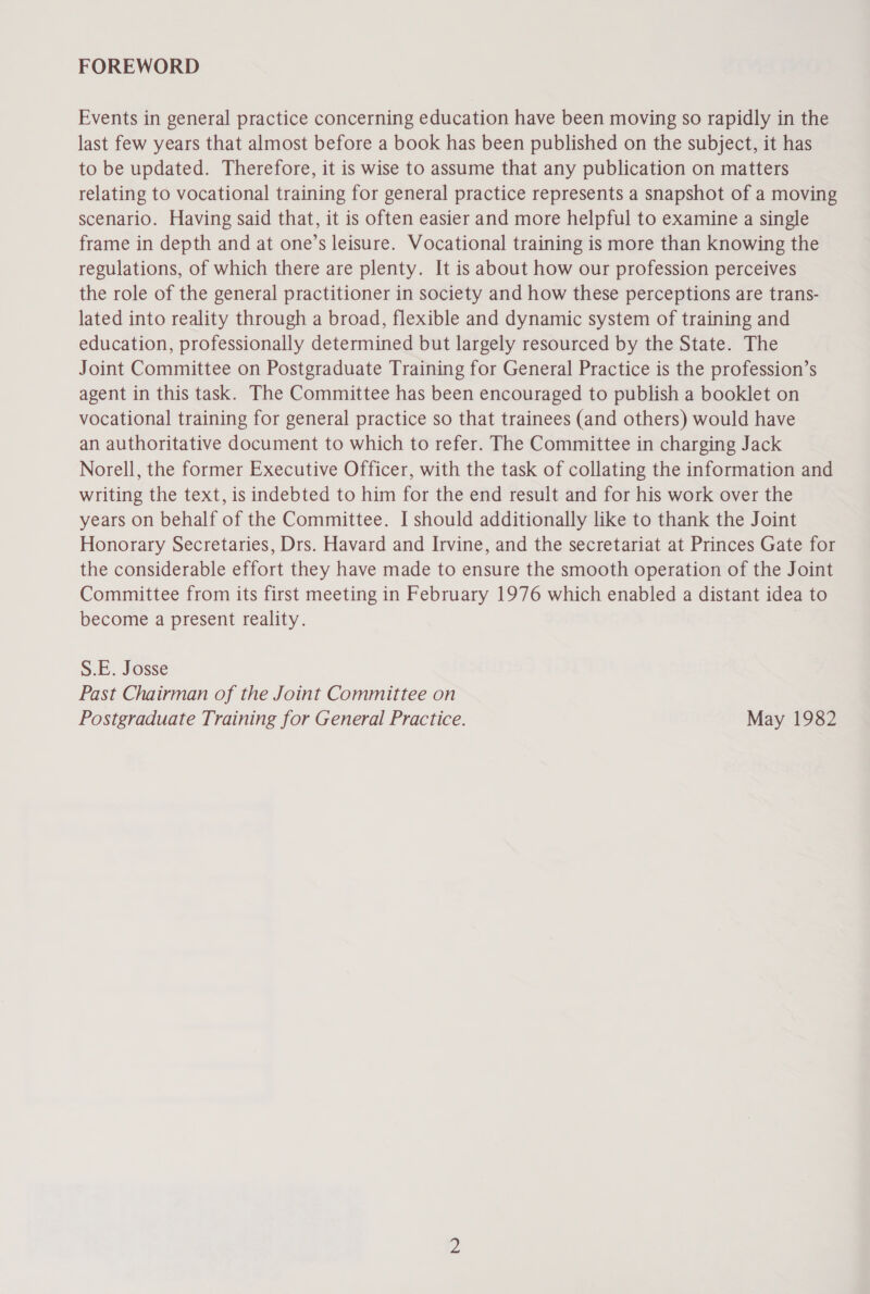 Events in general practice concerning education have been moving so rapidly in the last few years that almost before a book has been published on the subject, it has to be updated. Therefore, it is wise to assume that any publication on matters relating to vocational training for general practice represents a snapshot of a moving scenario. Having said that, it is often easier and more helpful to examine a single frame in depth and at one’s leisure. Vocational training is more than knowing the regulations, of which there are plenty. It is about how our profession perceives the role of the general practitioner in society and how these perceptions are trans- lated into reality through a broad, flexible and dynamic system of training and education, professionally determined but largely resourced by the State. The Joint Committee on Postgraduate Training for General Practice is the profession’s agent in this task. The Committee has been encouraged to publish a booklet on vocational training for general practice so that trainees (and others) would have an authoritative document to which to refer. The Committee in charging Jack Norell, the former Executive Officer, with the task of collating the information and writing the text, is indebted to him for the end result and for his work over the years on behalf of the Committee. I should additionally like to thank the Joint Honorary Secretaries, Drs. Havard and Irvine, and the secretariat at Princes Gate for the considerable effort they have made to ensure the smooth operation of the Joint Committee from its first meeting in February 1976 which enabled a distant idea to become a present reality. S.E. Josse Past Chairman of the Joint Committee on Postgraduate Training for General Practice. May 1982