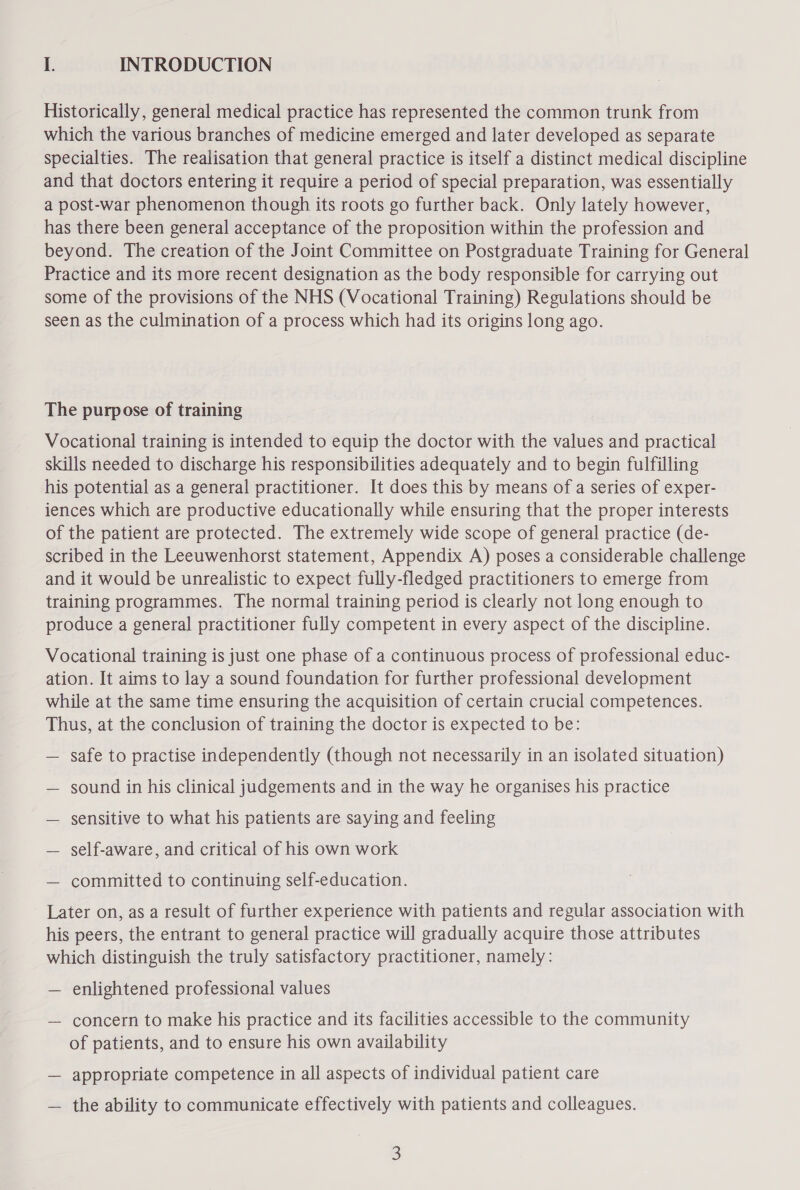 I. INTRODUCTION Historically, general medical practice has represented the common trunk from which the various branches of medicine emerged and later developed as separate specialties. The realisation that general practice is itself a distinct medical discipline and that doctors entering it require a period of special preparation, was essentially a post-war phenomenon though its roots go further back. Only lately however, has there been general acceptance of the proposition within the profession and beyond. The creation of the Joint Committee on Postgraduate Training for General Practice and its more recent designation as the body responsible for carrying out some of the provisions of the NHS (Vocational Training) Regulations should be seen as the culmination of a process which had its origins long ago. The purpose of training Vocational training is intended to equip the doctor with the values and practical skills needed to discharge his responsibilities adequately and to begin fulfilling his potential as a general practitioner. It does this by means of a series of exper- iences which are productive educationally while ensuring that the proper interests of the patient are protected. The extremely wide scope of general practice (de- scribed in the Leeuwenhorst statement, Appendix A) poses a considerable challenge and it would be unrealistic to expect fully-fledged practitioners to emerge from training programmes. The normal training period is clearly not long enough to produce a general practitioner fully competent in every aspect of the discipline. Vocational training is just one phase of a continuous process of professional educ- ation. It aims to lay a sound foundation for further professional development while at the same time ensuring the acquisition of certain crucial competences. Thus, at the conclusion of training the doctor is expected to be: — safe to practise independently (though not necessarily in an isolated situation) — sound in his clinical judgements and in the way he organises his practice — sensitive to what his patients are saying and feeling — self-aware, and critical of his own work — committed to continuing self-education. Later on, as a result of further experience with patients and regular association with his peers, the entrant to general practice will gradually acquire those attributes which distinguish the truly satisfactory practitioner, namely: — enlightened professional values — concern to make his practice and its facilities accessible to the community of patients, and to ensure his own availability — appropriate competence in all aspects of individual patient care — the ability to communicate effectively with patients and colleagues.