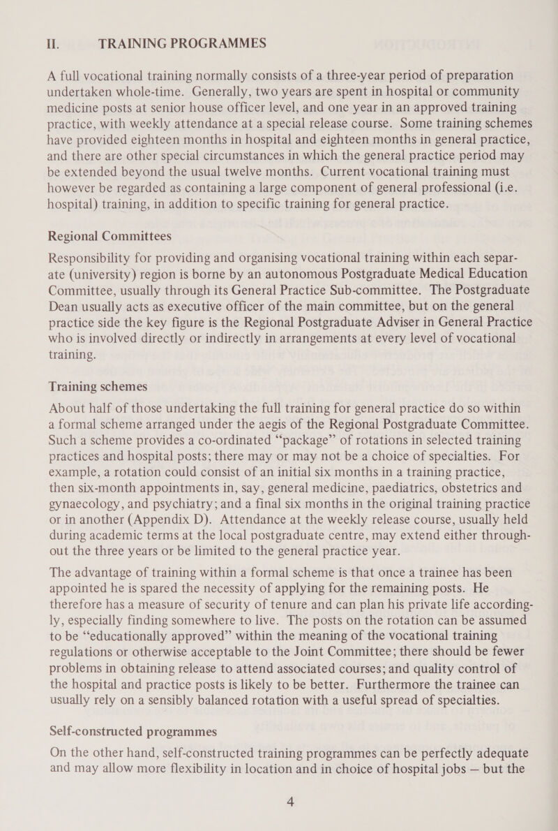 I. TRAINING PROGRAMMES A full vocational training normally consists of a three-year period of preparation undertaken whole-time. Generally, two years are spent in hospital or community medicine posts at senior house officer level, and one year in an approved training practice, with weekly attendance at a special release course. Some training schemes have provided eighteen months in hospital and eighteen months in general practice, and there are other special circumstances in which the general practice period may be extended beyond the usual twelve months. Current vocational training must however be regarded as containing a large component of general professional (i.e. hospital) training, in addition to specific training for general practice. Regional Committees Responsibility for providing and organising vocational training within each separ- ate (university) region is borne by an autonomous Postgraduate Medical Education Committee, usually through its General Practice Sub-committee. The Postgraduate Dean usually acts as executive officer of the main committee, but on the general practice side the key figure is the Regional Postgraduate Adviser in General Practice who is involved directly or indirectly in arrangements at every level of vocational training. Training schemes About half of those undertaking the full training for general practice do so within a formal scheme arranged under the aegis of the Regional Postgraduate Committee. Such a scheme provides a co-ordinated “‘package”’ of rotations in selected training practices and hospital posts; there may or may not be a choice of specialties. For example, a rotation could consist of an initial six months in a training practice, then six-month appointments in, say, general medicine, paediatrics, obstetrics and gynaecology, and psychiatry; and a final six months in the original training practice or in another (Appendix D). Attendance at the weekly release course, usually held during academic terms at the local postgraduate centre, may extend either through- out the three years or be limited to the general practice year. The advantage of training within a formal scheme is that once a trainee has been appointed he is spared the necessity of applying for the remaining posts. He therefore has a measure of security of tenure and can plan his private life according- ly, especially finding somewhere to live. The posts on the rotation can be assumed to be “‘educationally approved” within the meaning of the vocational training regulations or otherwise acceptable to the Joint Committee; there should be fewer problems in obtaining release to attend associated courses; and quality control of the hospital and practice posts is likely to be better. Furthermore the trainee can usually rely on a sensibly balanced rotation with a useful spread of specialties. Self-constructed programmes On the other hand, self-constructed training programmes can be perfectly adequate and may allow more flexibility in location and in choice of hospital jobs — but the