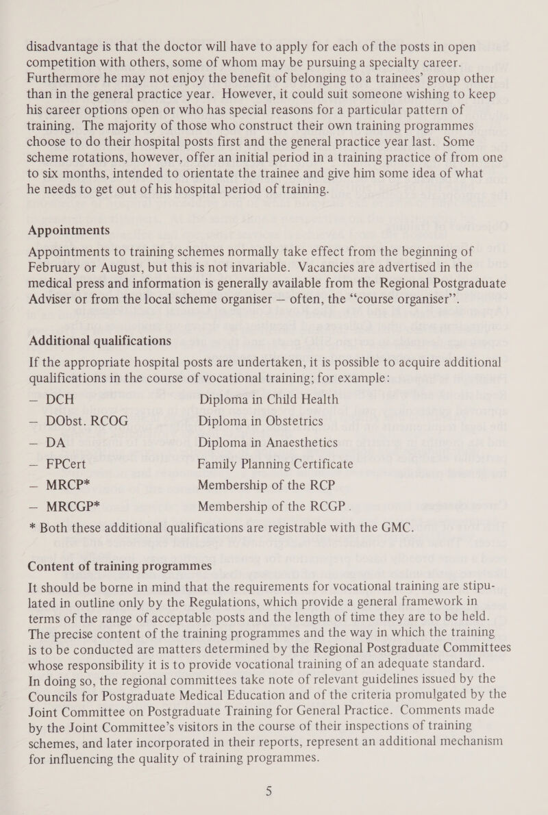 disadvantage is that the doctor will have to apply for each of the posts in open competition with others, some of whom may be pursuing a specialty career. Furthermore he may not enjoy the benefit of belonging to a trainees’ group other than in the general practice year. However, it could suit someone wishing to keep his career options open or who has special reasons for a particular pattern of training. The majority of those who construct their own training programmes choose to do their hospital posts first and the general practice year last. Some scheme rotations, however, offer an initial period in a training practice of from one to six months, intended to orientate the trainee and give him some idea of what he needs to get out of his hospital period of training. Appointments Appointments to training schemes normally take effect from the beginning of February or August, but this is not invariable. Vacancies are advertised in the medical press and information is generally available from the Regional Postgraduate Adviser or from the local scheme organiser — often, the “course organiser’. Additional qualifications If the appropriate hospital posts are undertaken, it is possible to acquire additional qualifications in the course of vocational training; for example: — DCH Diploma in Child Health — DObst. RCOG Diploma in Obstetrics — DA Diploma in Anaesthetics — FPCert Family Planning Certificate — MRCP* Membership of the RCP — MRCGP* Membership of the RCGP . * Both these additional qualifications are registrable with the GMC. Content of training programmes It should be borne in mind that the requirements for vocational training are stipu- lated in outline only by the Regulations, which provide a general framework in terms of the range of acceptable posts and the length of time they are to be held. The precise content of the training programmes and the way in which the training is to be conducted are matters determined by the Regional Postgraduate Committees whose responsibility it is to provide vocational training of an adequate standard. In doing so, the regional committees take note of relevant guidelines issued by the Councils for Postgraduate Medical Education and of the criteria promulgated by the Joint Committee on Postgraduate Training for General Practice. Comments made by the Joint Committee’s visitors in the course of their inspections of training schemes, and later incorporated in their reports, represent an additional mechanism for influencing the quality of training programmes.