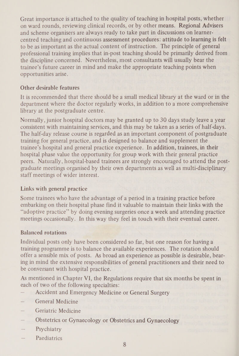 on ward rounds, reviewing clinical records, or by other means. Regional Advisers and scheme organisers are always ready to take part in discussions on learner- centred teaching and continuous assessment procedures: attitude to learning is felt to be as important as the actual content of instruction. The principle of general professional training implies that in-post teaching should be primarily derived from the discipline concerned. Nevertheless, most consultants will usually bear the trainee’s future career in mind and make the appropriate teaching points when opportunities arise. Other desirable features It is recommended that there should be a small medical library at the ward or in the department where the doctor regularly works, in addition to a more comprehensive library at the postgraduate centre. Normally, junior hospital doctors may be granted up to 30 days study leave a year consistent with maintaining services, and this may be taken as a series of half-days. The half-day release course is regarded as an important component of postgraduate training for general practice, and is designed to balance and supplement the trainee’s hospital and general practice experience. In addition, trainees, in their hospital phase value the opportunity for group work with their general practice peers. Naturally, hospital-based trainees are strongly encouraged to attend the post- eraduate meetings organised by their own departments as well as multi-disciplinary staff meetings of wider interest. Links with general practice Some trainees who have the advantage of a period in a training practice before embarking on their hospital phase find it valuable to maintain their links with the “adoptive practice” by doing evening surgeries once a week and attending practice meetings occasionally. In this way they feel in touch with their eventual career. Balanced rotations Individual posts only have been considered so far, but one reason for having a training programme is to balance the available experiences. The rotation should offer a sensible mix of posts. As broad an experience as possible is desirable, bear- ing in mind the extensive responsibilities of general practitioners and their need to be conversant with hospital practice. As mentioned in Chapter VI, the Regulations require that six months be spent in each of two of the following specialties: — Accident and Emergency Medicine or General Surgery — General Medicine ~ Geriatric Medicine — Obstetrics or Gynaecology or Obstetrics and Gynaecology — Psychiatry = Paediatrics